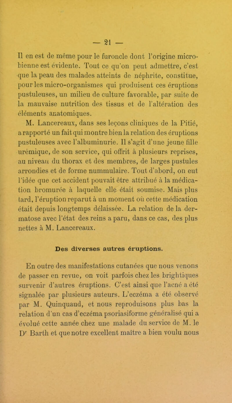 Il en est de même pour le furoncle dont l’origine micro- bienne est évidente. Tout ce qu’on peut admettre, c’est que la peau des malades atteints de néphrite, constitue, pour les micro-organismes qui produisent ces éruptions pustuleuses, un milieu de culture favorable, par suite de la mauvaise nutrition des tissus et de l’altération des éléments anatomiques. M. Lancereaux, dans ses leçons cliniques de la Pitié, a rapporté un fait qui montre bien la relation des éruptions pustuleuses avec l’albuminurie. Il s’agit d’une jeune hile urémique, de son service, qui offrit à plusieurs reprises, au niveau du thorax et des membres, de larges pustules arrondies et de forme numrnulaire. Tout d’abord, on eut l’idée que cet accident pouvait être attribué à la médica- tion bromurée à laquelle elle était soumise. Mais plus tard, l’éruption reparut à un moment où cette médication était depuis longtemps délaissée. La relation de la der- matose avec l’état des reins a paru, dans ce cas, des plus nettes à M. Lancereaux. Des diverses autres éruptions. En outre des manifestations cutanées que nous venons de passer en revue, on voit parfois chez les brightiques survenir d’autres éruptions. C’est ainsi que l’acné a été signalée par plusieurs auteurs. L’eczéma a été observé par M. Quinquaud, et nous reproduisons plus bas la relation d’un cas d’eczéma psoriasiforme généralisé qui a évolué cette année chez une malade du service de M. le D'' Barth et que notre excellent maître a bien voulu nous