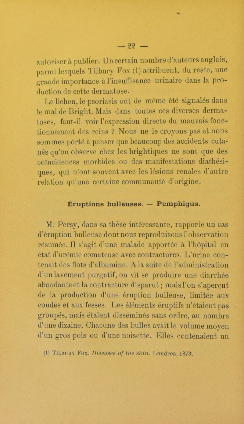 autoriser à publier. Un certain nombre d’auteurs anglais, parmi lesquels Tilbury Fox (1) attribuent, du reste, une grande importance à l’insuffisance urinaire dans la pro- duction de cette dermatose. Le lichen, le psoriasis ont de même été signalés dans le mal de Bright. Mais dans toutes ces diverses derma- toses, faut-il voir l’expression directe du mauvais fonc- tionnement des reins ? Nous ne le croyons pas et nous sommes porté à penser que beaucoup des accidents cuta- nés qu’on observe chez les brightiques ne sont que des coïncidences morbides ou des manifestations diathési- ques, qui n’ont souvent avec les lésions rénales d’autre relation qu’une certaine communauté d’origine. Éruptions bulleuses. — Pemphigus. M. Persy, dans sa thèse intéressante, rapporte un cas d’éruption bulleuse dont nous reproduisons l’observation résumée. Il s’agit d’une malade apportée à l’hôpital en état d’urémie comateuse avec contractures. L’urine con- tenait des flots d’albumine. A la suite de l’administration d’un lavement purgatif, on vit se produire une diarrhée abondante et la contracture disparut ; mais l’on s’aperçut de la production d’une éruption bulleuse, limitée aux coudes et aux fesses. Les éléments éruptifs n’étaient pas groupés, mais étaient disséminés sans ordre, au nombre d’une dizaine. Chacune des bulles avait le volume moyen d’un gros pois ou d’une noisette. Elles contenaient un (1) Tiliuthy Fox. DUeases of tho sinn. Londres, 1873.