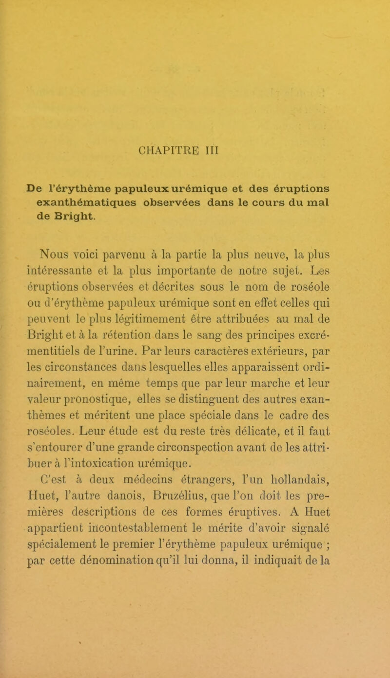 CHAPITRE III De l’érythème papuleux urémique et des éruptions exanthématiques observées dans le cours du mal de Bright. Nous voici parvenu à la partie la plus neuve, la plus intéressante et la plus importante de notre sujet. Les éruptions observées et décrites sous le nom de roséole ou d’érythème papuleux urémique sont en effet celles qui peuvent le plus légitimement être attribuées au mal de Bright et à la rétention dans le sang des principes excré- mentitiels de burine. Parleurs caractères extérieurs, par les circonstances dans lesquelles elles apparaissent ordi- nairement, en même temps que par leur marche et leur valeur pronostique, elles se distinguent des autres exan- thèmes et méritent une place spéciale dans le cadre des roséoles. Leur étude est du reste très délicate, et il faut s’entourer d’une grande circonspection avant de les attri- buer à l’intoxication urémique. C'est à deux médecins étrangers, l’un hollandais, Huet, l’autre danois, Bruzélius, que l’on doit les pre- mières descriptions de ces formes éruptives. A Huet appartient incontestablement le mérite d’avoir signalé spécialement le premier l’érythème papuleux urémique ; par cette dénomination qu’il lui donna, il indiquait delà