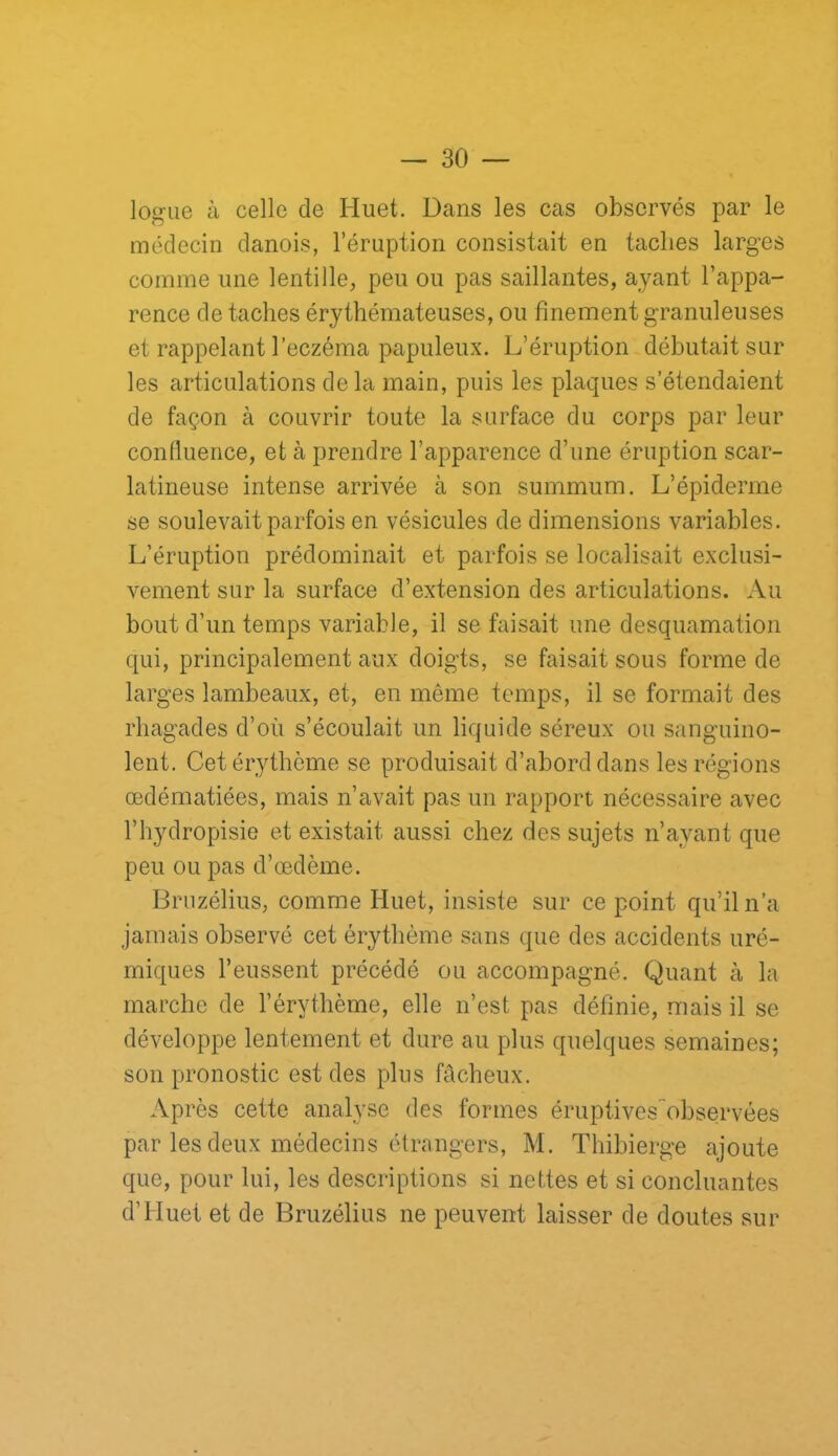 logue à celle de Huet. Dans les cas observés par le médecin danois, l’éruption consistait en taches larges comme une lentille, peu ou pas saillantes, ayant l’appa- rence de taches érythémateuses, ou finement granuleuses et rappelant l’eczéma papuleux. L’éruption débutait sur les articulations de la main, puis les plaques s’étendaient de façon à couvrir toute la surface du corps par leur confluence, et à prendre l’apparence d’une éruption scar- latineuse intense arrivée à son summum. L’épiderme se soulevait parfois en vésicules de dimensions variables. L’éruption prédominait et parfois se localisait exclusi- vement sur la surface d’extension des articulations. Au bout d’un temps variable, il se faisait une desquamation qui, principalement aux doigts, se faisait sous forme de larges lambeaux, et, en meme temps, il se formait des rhagades d’où s’écoulait un liquide séreux ou sanguino- lent. Cet érythème se produisait d’abord dans les régions œdématiées, mais n’avait pas un rapport nécessaire avec l’hydropisie et existait aussi chez des sujets n’ayant que peu ou pas d’œdème. Bruzélius, comme Huet, insiste sur ce point qu’il n’a jamais observé cet érythème sans que des accidents uré- miques l’eussent précédé ou accompagné. Quant à la marche de l’érythème, elle n’est pas définie, mais il se développe lentement et dure au plus quelques semaines; son pronostic est des plus fâcheux. Après cette analyse des formes éruptivesobservées par les deux médecins étrangers, M. Thibierge ajoute que, pour lui, les descriptions si nettes et si concluantes d’Huet et de Bruzélius ne peuvent laisser de doutes sur