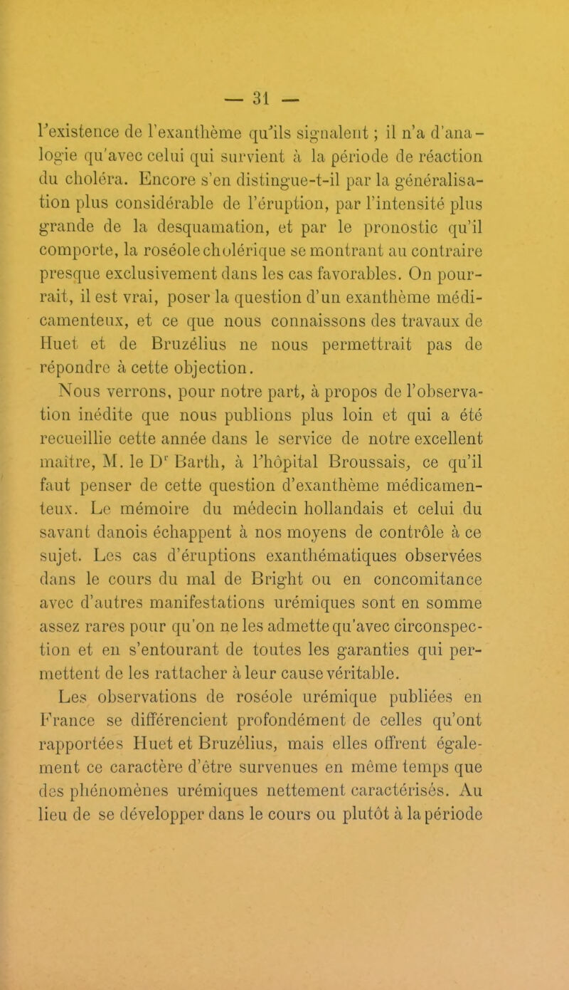 rexisteiice de l’exanthème quhls signalent ; il n’a d’ana- logie qu'avec celui qui survient à la période de réaction du choléra. Encore s’en distingue-t-il par la généralisa- tion plus considérable de l’éruption, par l’intensité plus grande de la desquamation, et par le pronostic qu’il comporte, la roséole cholérique se montrant au contraire presque exclusivement dans les cas favorables. On pour- rait, il est vrai, poser la question d’un exanthème médi- camenteux, et ce que nous connaissons des travaux de Huet et de Bruzélius ne nous permettrait pas de répondre à cette objection. Nous verrons, pour notre part, à propos de l’observa- tion inédite que nous publions plus loin et qui a été recueillie cette année dans le service de notre excellent maître, M. le Barth, à riiôpital Broussais, ce qu’il faut penser de cette question d’exanthème médicamen- teux. Le mémoire du médecin hollandais et celui du savant danois échappent à nos moyens de contrôle à ce sujet. Les cas d’éruptions exanthématiques observées dans le cours du mal de Bright ou en concomitance avec d’autres manifestations urémiques sont en somme assez rares pour qu’on ne les admette qu’avec circonspec- tion et en s’entourant de toutes les garanties qui per- mettent de les rattacher à leur cause véritable. Les observations de roséole urémique publiées en France se différencient profondément de celles qu’ont rapportées Fluet et Bruzélius, mais elles offrent égale- ment ce caractère d’être survenues en meme temps que des phénomènes urémiques nettement caractérisés. Au lieu de se développer dans le cours ou plutôt à la période