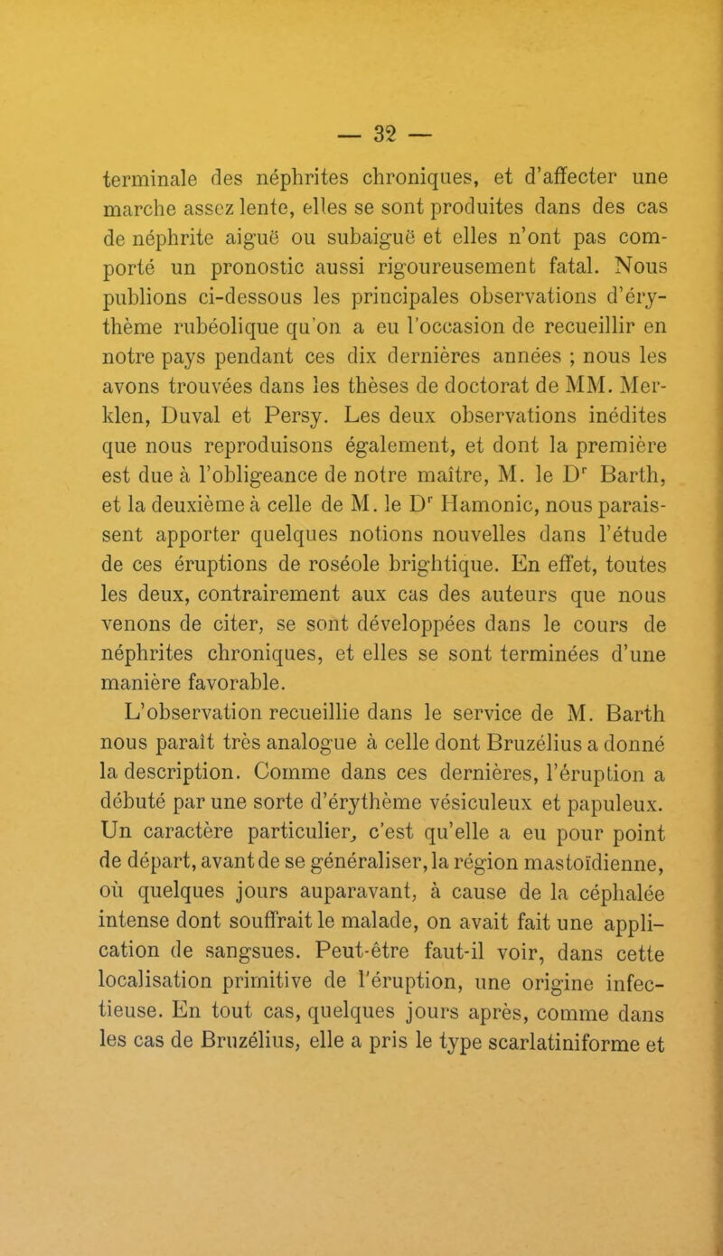 terminale des néphrites chroniques, et d’affecter une marche assez lente, elles se sont produites dans des cas de néphrite aiguë ou suhaiguë et elles n’ont pas com- porté un pronostic aussi rigoureusement fatal. Nous publions ci-dessous les principales observations d’éry- thème rubéolique qu’on a eu l’occasion de recueillir en notre pays pendant ces dix dernières années ; nous les avons trouvées dans les thèses de doctorat de MM. Mer- klen, Duval et Persy. Les deux observations inédites que nous reproduisons également, et dont la première est due à l’obligeance de notre maître, M. le D'’ Barth, et la deuxième à celle de M. le D Hamonic, nous parais- sent apporter quelques notions nouvelles dans l’étude de ces éruptions de roséole brightique. En effet, toutes les deux, contrairement aux cas des auteurs que nous venons de citer, se sont développées dans le cours de néphrites chroniques, et elles se sont terminées d’une manière favorable. L’observation recueillie dans le service de M. Barth nous paraît très analogue à celle dont Bruzélius a donné la description. Comme dans ces dernières, l’éruption a débuté par une sorte d’érythème vésiculeux et papuleux. Un caractère particulier^ c’est qu’elle a eu pour point de départ, avant de se généraliser, la région mastoïdienne, où quelques jours auparavant, à cause de la céphalée intense dont souffrait le malade, on avait fait une appli- cation de sangsues. Peut-être faut-il voir, dans cette localisation primitive de l'éruption, une origine infec- tieuse. En tout cas, quelques jours après, comme dans les cas de Bruzélius, elle a pris le type scarlatiniforme et