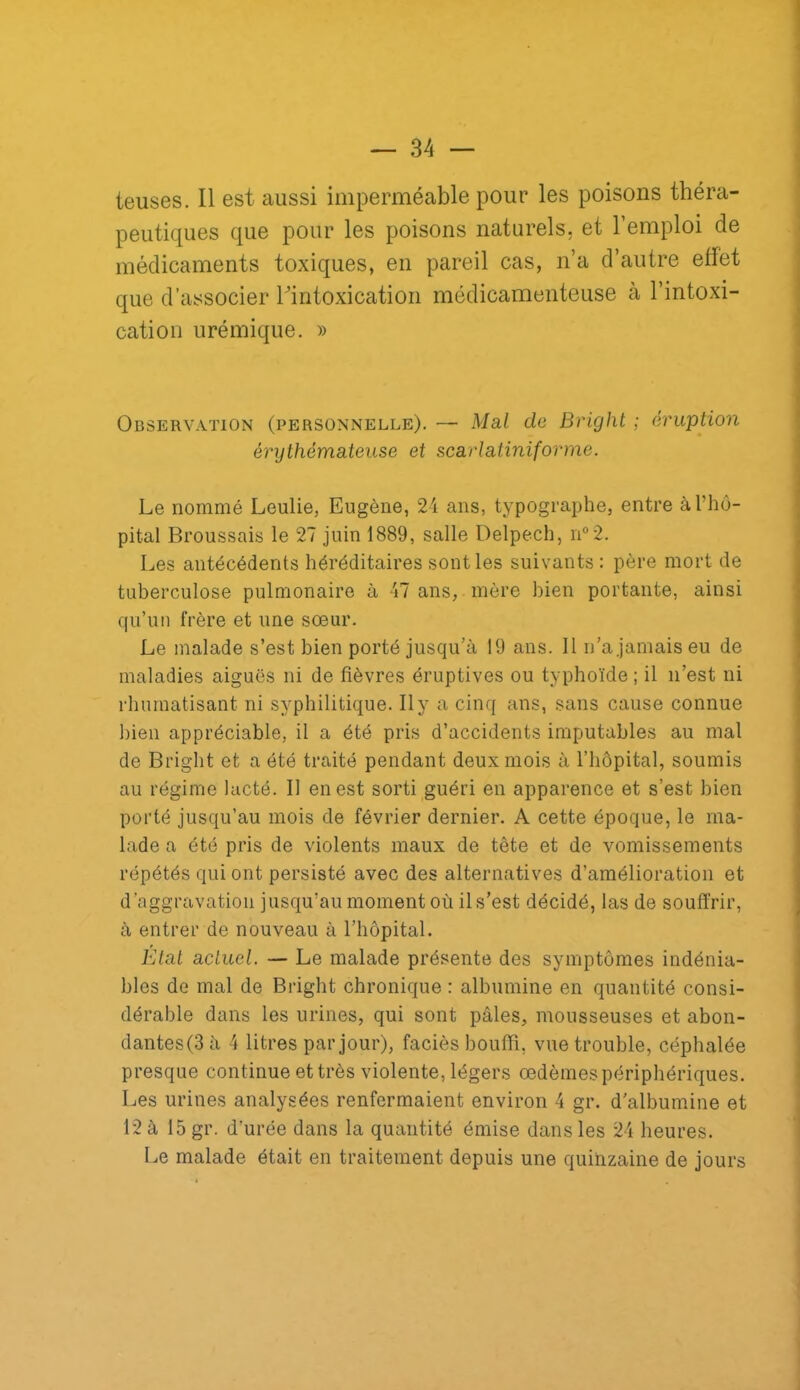 teuses. Il est aussi imperméable pour les poisons théra- peutiques que pour les poisons naturels, et l’emploi de médicaments toxiques, en pareil cas, n’a d’autre effet que d’associer Tintoxication médicamenteuse à l’intoxi- cation urémique. » Observation (personnelle). — Mal de Bright ; éruption érythémateuse et scarlatiniforme. Le nommé Leulie, Eugène, 21 ans, typographe, entre à l’hô- pital Broussais le 27 juin 1889, salle Delpech, n°2. Les antécédents héréditaires senties suivants ; père mort de tuberculose pulmonaire à 17 ans, mère ])ien portante, ainsi qu’un frère et une sœur. Le malade s’est bien porté jusqu’à 19 ans. 11 n’a jamais eu de maladies aiguës ni de fièvres éruptives ou typhoïde ; il n’est ni rliuraatisant ni syphilitique. Il y a cinq ans, sans cause connue bien appréciable, il a été pris d’accidents imputables au mal de Bright et a été traité pendant deux mois à l’hôpital, soumis au régime lacté. Il en est sorti guéri en apparence et s’est bien porté jusqu’au mois de février dernier. A cette époque, le ma- lade a été pris de violents maux de tête et de vomissements répétés qui ont persisté avec des alternatives d’amélioration et d’aggravation jusqu’au moment où il s’est décidé, las de souffrir, à entrer de nouveau à l’hôpital. Etat actuel. — Le malade présente des symptômes indénia- bles de mal de Bright chronique : albumine en quantité consi- dérable dans les urines, qui sont pâles, mousseuses et abon- dantes(3à 4 litres par jour), faciès bouffi, vue trouble, céphalée presque continue et très violente, légers œdèmes périphériques. Les urines analysées renfermaient environ 4 gr. d'albumine et 12 à 15 gr. d’urée dans la quantité émise dans les 24 heures. Le malade était en traitement depuis une quinzaine de jours