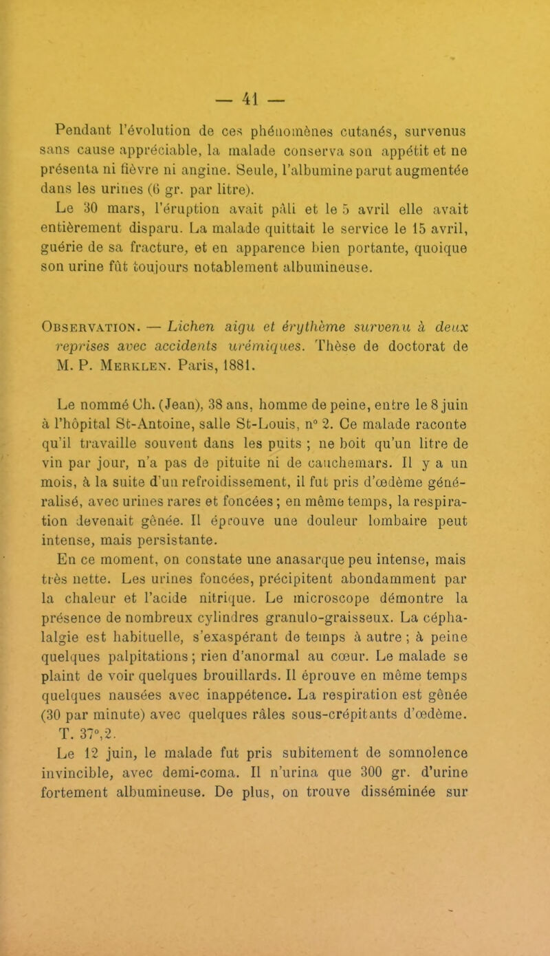 Pendant l’évolution de ce^ phénomènes cutanés, survenus sans cause appréciable, la malade conserva sou appétit et ne présenta ni lièvre ni angine. Seule, l’albumine parut augmentée dans les urines (G gr. par litre). Le 30 mars, l’éruption avait pâli et le .5 avril elle avait entièrement disparu. La malade quittait le service le 15 avril, guérie de sa fracture, et en apparence bien portante, quoique son urine fût toujours notablement albumineuse. Observ.\tion. — Lichen aigu et érythème survenu à deux reprises avec accidents urémiques. Thèse de doctorat de M. P. Merklen. Paris, 1881. Le nommé Ch. (Jean), 38 ans, homme de peine, entre le 8 juin à riîôpital St-Antoine, salle St-Louis, n“ 2. Ce malade raconte qu’il travaille souvent dans les puits ; ne boit qu’un litre de vin par jour, n’a pas de pituite ni de cauchemars. Il y a un mois, à la suite d’un refroidissement, il fut pris d’œdème géné- ralisé, avec urines rares et foncées ; en même temps, la respira- tion devenait gênée. Il éprouve une douleur lombaire peut intense, mais persistante. En ce moment, on constate une anasarquepeu intense, mais très nette. Les urines foncées, précipitent abondamment par la chaleur et l’acide nitrique. Le microscope démontre la présence de nombreux cylindres granulo-graisseux. La cépha- lalgie est habituelle, s’exaspérant de temps à autre ; à peine quelques palpitations ; rien d’anormal au cœur. Le malade se plaint de voir quelques brouillards. Il éprouve en même temps quelques nausées avec inappétence. La respiration est gênée (30 par minute) avec quelques râles sous-crépitants d’œdème. T. 37°,2. Le 12 juin, le malade fut pris subitement de somnolence invincible, avec demi-coma. Il n’urina que 300 gr. d’urine fortement albumineuse. De plus, on trouve disséminée sur