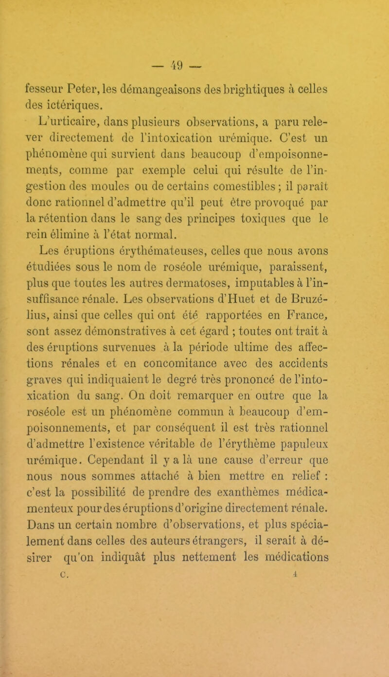 — -19 — fesseur Peter, les démangeaisons des briglitiques à celles des ictériques. L’urticaire, dans plusieurs observations, a paru rele- ver directement de l’intoxication urémique. C’est un phénomène qui survient dans beaucoup d’empoisonne- ments, comme par exemple celui qui résulte de l’in- gestion des moules ou de certains comestibles ; il paraît donc rationnel d’admettre qu’il peut être provoqué par la rétention dans le sang des principes toxiques que le rein élimine à l’état normal. Les éruptions érythémateuses, celles que nous avons étudiées sous le nom de roséole urémique, paraissent, plus que toutes les autres dermatoses, imputables à l’in- suffisance rénale. Les observations d’Huet et de Bruzé- lius, ainsi que celles qui ont été rapportées en France, sont assez démonstratives à cet égard ; toutes ont trait à des éruptions survenues à la période ultime des affec- tions rénales et en concomitance avec des accidents graves qui indiquaient le degré très prononcé de l’into- xication du sang. On doit remarquer en outre que la roséole est un phénomène commun à beaucoup d’em- poisonnements, et par conséquent il est très rationnel d’admettre l’existence véritable de l’érythème papuleux urémique. Cependant il y a là une cause d’erreur que nous nous sommes attaché à bien mettre en relief : c’est la possibilité de prendre des exanthèmes médica- menteux pour des éruptions d’origine directement rénale. Dans un certain nombre d’observations, et plus spécia- lement dans celles des auteurs étrangers, il serait à dé- sirer qu’on indiquât plus nettement les médications