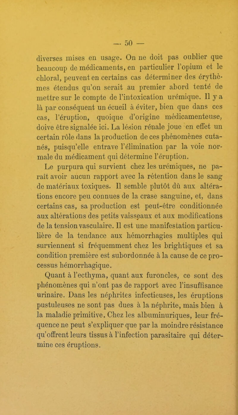 diverses mises en usage. On ne doit pas oublier que beaucoup de médicaments, en particulier l’opium et le chloral, peuvent en certains cas déterminer des érythè- mes étendus qu’on serait au premier abord tenté de mettre sur le compte de l’intoxication urémique. Il y a là par conséquent un écueil à éviter, bien que dans ces cas, l’éruption, quoique d’origine médicamenteuse, doive être signalée ici. La lésion rénale joue -en effet un certain rôle dans la production de ces phénomènes cuta- nés, puisqu’elle entrave l’élimination par la voie nor- male du médicament qui détermine l’éruption. Le purpura qui survient chez les urémiques, ne pa- raît avoir aucun rapport avec la rétention dans le sang de matériaux toxiques. Il semble plutôt dû aux altéra- tions encore peu connues de la crase sanguine, et, dans certains cas, sa production est peut-être conditionnée aux altérations des petits vaisseaux et aux modifications de la tension vasculaire. Il est une manifestation particu- lière de la tendance aux hémorrhagies multiples qui surviennent si fréquemment chez les brightiques et sa condition première est subordonnée à la cause de ce pro- cessus hémorrhagique. Quant à l’ecthyma, quant aux furoncles, ce sont des phénomènes qui n’ont pas de rapport avec l’insuffisance urinaire. Dans les néphrites infectieuses, les éruptions pustuleuses ne sont pas dues à la néphrite, mais bien à la maladie primitive. Chez les albuminuriques, leur fré- quence ne peut s’expliquer que par la moindre résistance qu’offrent leurs tissus à l’infection parasitaire qui déter- mine ces éruptions.