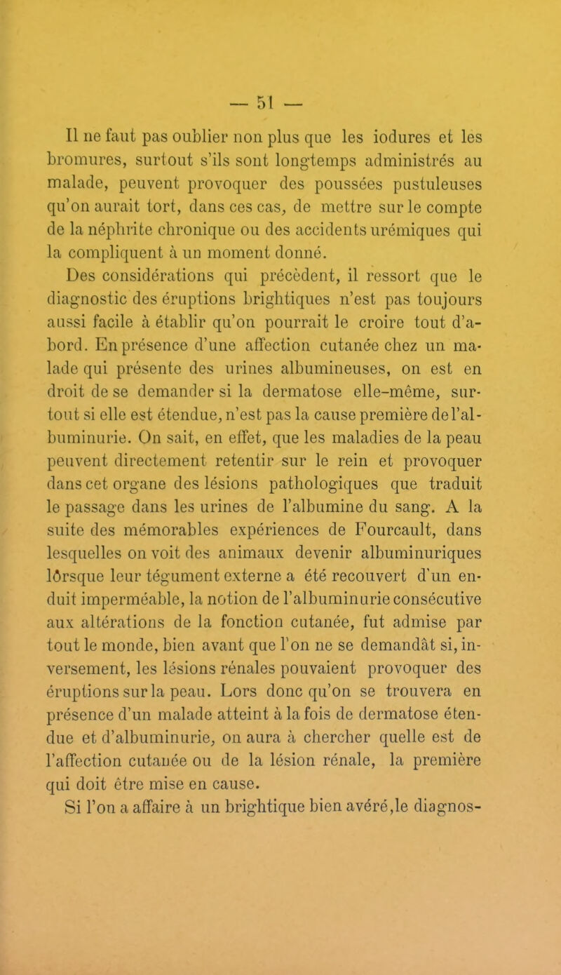 Il ne faut pas oublier non plus que les iodures et les bromures, surtout s’ils sont longtemps administrés au malade, peuvent provoquer des poussées pustuleuses qu’on aurait tort, dans ces cas, de mettre sur le compte de la néphrite chronique ou des accidents urémiques qui la compliquent à un moment donné. Des considérations qui précèdent, il ressort que le diagnostic des éruptions brightiques n’est pas toujours aussi facile à établir qu’on pourrait le croire tout d’a- bord. En présence d’une affection cutanée chez un ma- lade qui présente des urines albumineuses, on est en droit de se demander si la dermatose elle-même, sur- tout si elle est étendue, n’est pas la cause première de l’al- buminurie. On sait, en effet, que les maladies de la peau peuvent directement retentir sur le rein et provoquer dans cet organe des lésions pathologiques que traduit le passage dans les urines de l’albumine du sang. A la suite des mémorables expériences de Fourcault, dans lesquelles on voit des animaux devenir albuminuriques lôrsque leur tégument externe a été recouvert d'un en- duit imperméable, la notion de l’albuminurie consécutive aux altérations de la fonction cutanée, fut admise par tout le monde, bien avant que l’on ne se demandât si, in- versement, les lésions rénales pouvaient provoquer des éruptions sur la peau. Lors donc qu’on se trouvera en présence d’un malade atteint à la fois de dermatose éten- due et d’albuminurie, on aura à chercher quelle est de l’affection cutanée ou de la lésion rénale, la première qui doit être mise en cause. Si l’on a affaire à un brightique bien avéré,le diagnos-