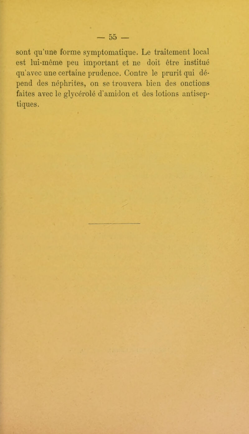 sont qu’une forme symptomatique. Le traitement local est lui-même peu important et ne doit être institué qu’avec une certaine prudence. Contre le prurit qui dé- pend des néphrites, on se trouvera bien des onctions faites avec le gd^^cérolé d’amidon et des lotions antisep- tiques.