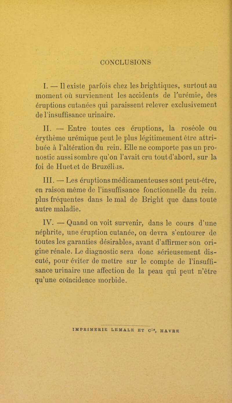 CONCLUSIONS I. — Il existe parfois chez les brighticpies, surtout au moment où surviennent les accidents de Turémie, des éruptions cutanées qui paraissent relever exclusivement de l’insuffisance urinaire. IL — Entre toutes ces éruptions, la roséole ou érythème urémique peut le plus légitimement être attri- buée à l’altération du rein. Elle ne comporte pas un pro- nostic aussi sombre qu’on l’avait cru tout d’abord, sur la foi de Huet et de Bruzélias. III. — Les éruptions médicamenteuses sont peut-être, en raison même de l’insuffisance fonctionnelle du rein, plus fréquentes dans le mal de Bright que dans toute autre maladie. IV. — Quand on voit survenir, dans le cours d’une néphrite, une éruption cutanée, on devra s’entourer de toutes les garanties désirables, avant d’affirmer son ori- gine rénale. Le diagnostic sera donc sérieusement dis- cuté, pour éviter de mettre sur le compte de l’insuffi- sance urinaire une affection de la peau qui peut n’être qu’une coïncidence morbide. IMPRIMERIE LEMALE ET HAVRE