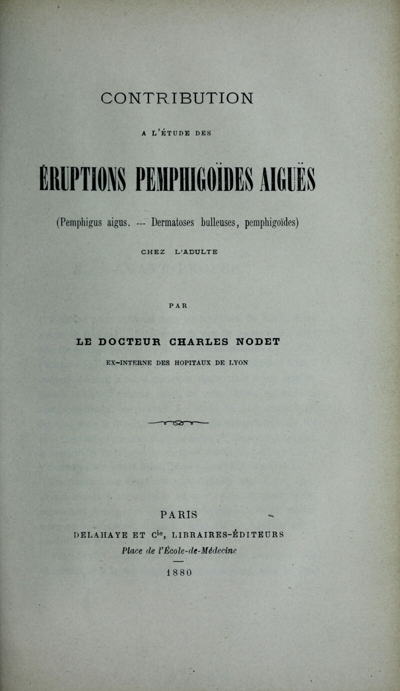 A i/ÉTUDE DES ,1 (Pemphigus aigus. — Dermatoses bulleuses, pemphigoïdes) CHEZ L’ADULTE PAR LE DOCTEUR CHARLES NODET EX-INTERNE DES HOPITAUX DE LYON PARIS DEL ATI A YE ET Cie, LIBRAIRES-EDITEURS Place cle VÉcole-de-Médecine 1880