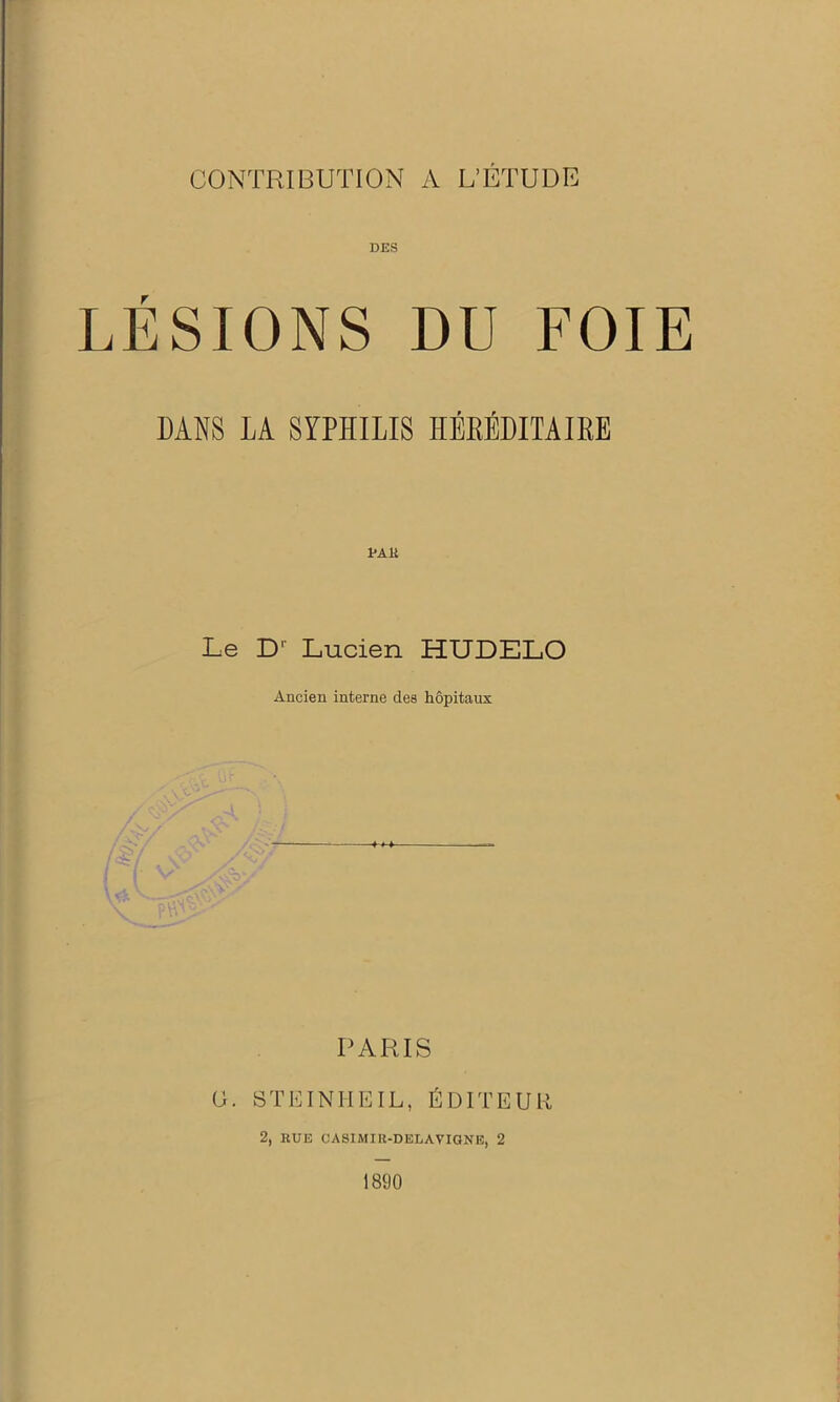 CONTRIBUTION A L’ETUDE DES LÉSIONS DU FOIE DANS LA SYPHILIS ÏÏÉEÉDITAIKE Le D1' Lucien HUDELO Ancien interne des hôpitaux PARIS G. STEINHEIL, ÉDITEUR 2, RUE CASIMIR-DELAVIGNE, 2 1890