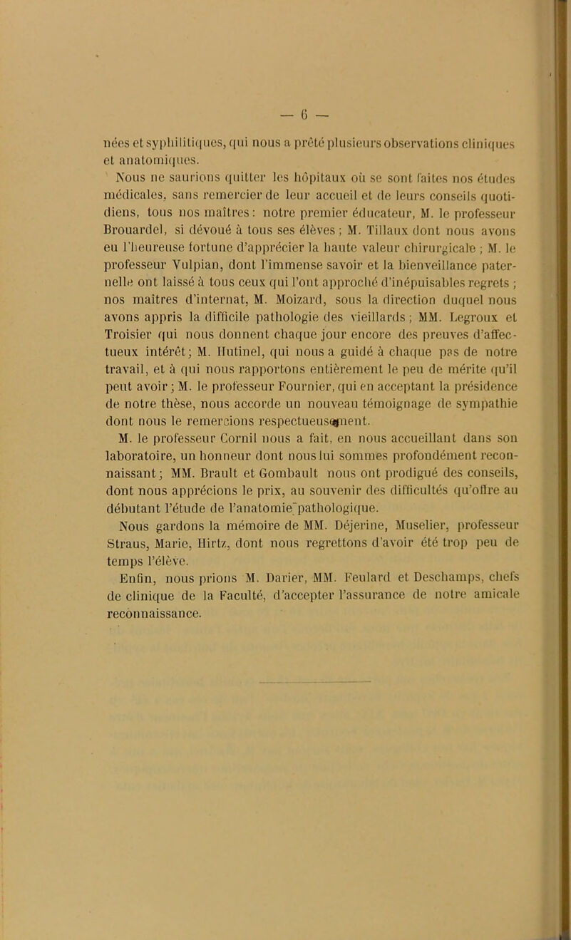 nées et syphilitiques, qui nous a prêté plusieurs observations cliniques et anatomiques. Nous ne saurions quitter les hôpitaux oü se sont faites nos études médicales, sans remercier de leur accueil et de leurs conseils quoti- diens, tous nos maîtres: notre premier éducateur, M. le professeur Brouardel, si dévoué à tous ses élèves ; M. Tillaux dont nous avons eu l’heureuse fortune d’apprécier la haute valeur chirurgicale ; M. le professeur Vulpian, dont l’immense savoir et la bienveillance pater- nelle ont laissé à tous ceux qui l’ont approché d’inépuisables regrets ; nos maîtres d’internat. M. Moizard, sous la direction duquel nous avons appris la difficile pathologie des vieillards ; MM. Legroux el Troisier qui nous donnent chaque jour encore des preuves d’affec- tueux intérêt; M. Hutinel, qui nous a guidé à chaque pas de notre travail, et à qui nous rapportons entièrement le peu de mérite qu’il peut avoir ; M. le professeur Fournier, qui en acceptant la présidence de notre thèse, nous accorde un nouveau témoignage de sympathie dont nous le remercions respectueusugnent. M. le professeur Cornil nous a fait, en nous accueillant dans son laboratoire, un honneur dont nous lui sommes profondément recon- naissant; MM. Brault et Gombault nous ont prodigué des conseils, dont nous apprécions le prix, au souvenir des difficultés qu’oflre au débutant l’étude de l’anatomie'pathologique. Nous gardons la mémoire de MM. Déjerine, Muselier, professeur Straus, Marie, Hirtz, dont nous regrettons d’avoir été trop peu de temps l’élève. Enfin, nous prions M. Darier, MM. Feulard et Deschamps, chefs de clinique de la Faculté, d’accepter l’assurance de notre amicale reconnaissance.