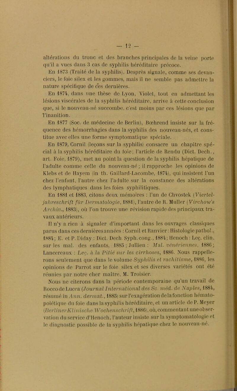 altérations du tronc et des branches principales de la veine porte qu’il a vues dans 3 cas de syphilis héréditaire précoce. En 1873 (Traité de la syphilis), Desprès signale, comme ses devan- ciers, le foie silex et les gommes, mais il ne semble pas admettre la nature spécifique de ces dernières. En 1874, dans une thèse de Lyon, Violet, tout en admettant les lésions viscérales de la syphilis héréditaire, arrive à cette conclusion que, si le nouveau-né succombe, c’est moins par ces lésions que par l’inanition. En 1877 (Soc. de médecine de Berlin), Bœhrend insiste sur la fré- quence des hémorrhagies dans la syphilis des nouveau-nés, et cons- titue avec elles une forme symptomatique spéciale. En 1879, Cornil (leçons sur la syphilis) consacre un chapitre spé- cial à la syphilis héréditaire du foie ; l’article de Rendu (Dict. Dech., art. Foie, 1879), met au point la question de la syphilis hépatique de l’adulte comme celle du nouveau-né; il rapproche les opinions de Klebs et de Mayem (in th. Gaillard-Lacombe, 1874), qui insistent l’un chez l’enfant, l’autre chez l’adulte sur la constance des altérations des lymphatiques dans les foies syphilitiques. En 1881 et 1883, citons deux mémoires : l’un de Chvostek (Viertel- jahreschrift fur Dermatologie, 1881), l’autre de R. Muller ( Virchow’s Archiv., 1883), où l’on trouve une révision rapide des principaux tra- vaux antérieurs. Il n’y a rien à signaler d’important dans les ouvrages classiques parus dans ces dernières a nuées : Cornil et Ramier: Histologie pathol., 1884; E. et P. Diday : Dict. Dech. Syph.cong., 1884; llenoch: Leç. clin, sur les mal. des enfants, 1885 ; Jullien : Mal. vénériennes, 1886; Lancereaux : Leç. à la Pitié sur les cirrhoses, 1886. Nous rappelle- rons seulement que dans le volume Syphilis et rachitisme, 1886, les opinions de Parrot sur le foie silex et ses diverses variétés ont été réunies par notre cher maître, M. Troisier. Nous ne citerons dans la période contemporaine qu'un travail de RoccodeLucca (Journal International des Sc. méd. de Xaples, 1884, résumé in Ann. dermat., 1885) sur l’exagération de la fonction hémato- poiétique du foie dans la syphilis héréditaire, et un article de P. Meyer (BerlinerKlinische Wochenschrift, 1886),où,commentant uneobser- vation du service d’Henoch, l’auteur insiste sur la symptomatologie et le diagnostic possible de la syphilis hépatique chez le nouveau-né.