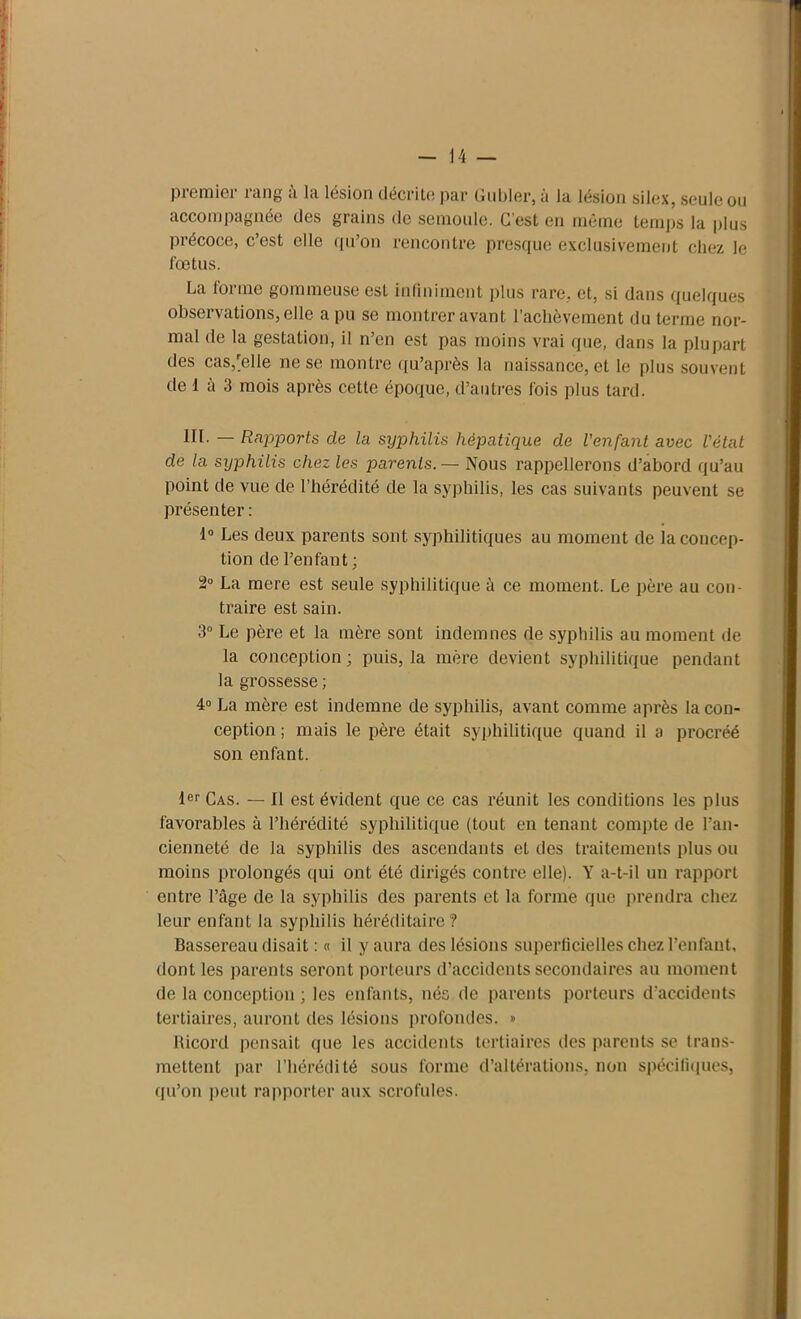 piemiei iang à Iti lésion décrite par Lubler, ù lu. lésion silex, soûle ou accompagnée des grains de semoule. C’est en même temps la plus précoce, c’est elle qu’on rencontre presque exclusivement chez le fœtus. La forme gommeuse est infiniment plus rare, et, si dans quelques observations, elle a pu se montrer avant l’achèvement du terme nor- mal de la gestation, il n’en est pas moins vrai que, dans la plupart des casuelle ne se montre qu’après la naissance, et le plus souvent de 1 à 3 mois après cette époque, d’autres fois plus tard. III. — Rapports de la syphilis hépatique de l’enfant avec l'état de la syphilis chez les parents. — Nous rappellerons d’abord qu’au point de vue de l’hérédité de la syphilis, les cas suivants peuvent se présenter : 1° Les deux parents sont syphilitiques au moment de la concep- tion de l’enfant; 2° La mere est seule syphilitique à ce moment. Le père au con- traire est sain. 3° Le père et la mère sont indemnes de syphilis au moment de la conception ; puis, la mère devient syphilitique pendant la grossesse ; 4° La mère est indemne de syphilis, avant comme après la con- ception ; mais le père était syphilitique quand il a procréé son enfant. 1er Cas. — II est évident que ce cas réunit les conditions les plus favorables à l’hérédité syphilitique (tout en tenant compte de l’an- cienneté de la syphilis des ascendants et des traitements plus ou moins prolongés qui ont été dirigés contre elle). Y a-t-il un rapport entre l’âge de la syphilis des parents et la forme que prendra chez leur enfant la syphilis héréditaire? Bassereau disait : « il y aura des lésions superficielles chez l’enfant, dont les parents seront porteurs d’accidents secondaires au moment de la conception ; les enfants, nés de parents porteurs d’accidents tertiaires, auront des lésions profondes. » Ricord pensait que les accidents tertiaires des parents se trans- mettent par l’hérédité sous forme d’altérations, non spécifiques, qu’on peut rapporter aux scrofules.