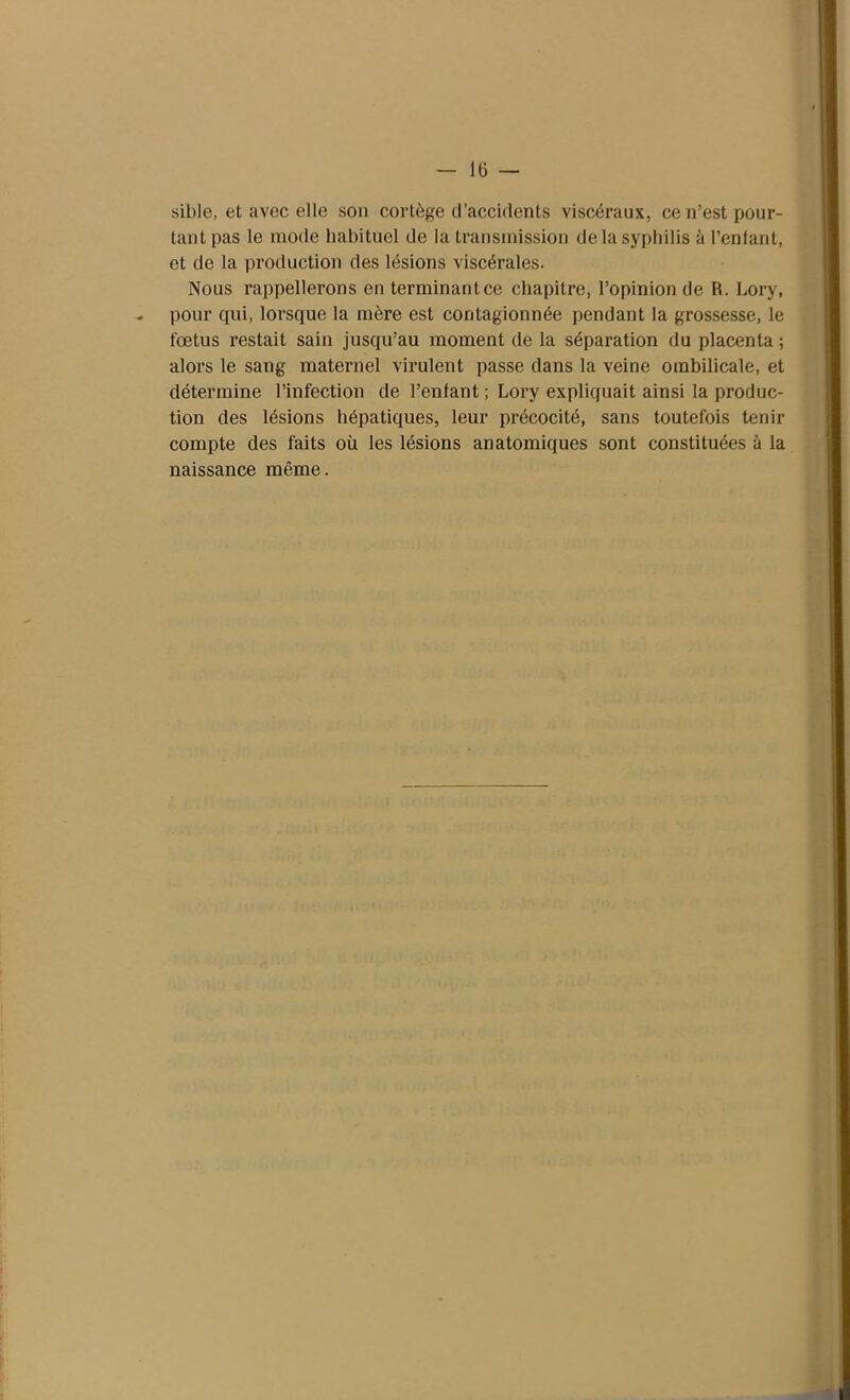 sible, et avec elle son cortège d’accidents viscéraux, ce n’est pour- tant pas le mode habituel de la transmission de la syphilis à l’enfant, et de la production des lésions viscérales. Nous rappellerons en terminant ce chapitre, l’opinion de R. Lory, pour qui, lorsque la mère est contagionnée pendant la grossesse, le fœtus restait saiu jusqu'au moment de la séparation du placenta ; alors le sang maternel virulent passe dans la veine ombilicale, et détermine l’infection de l’enfant ; Lory expliquait ainsi la produc- tion des lésions hépatiques, leur précocité, sans toutefois tenir compte des faits où les lésions anatomiques sont constituées à la naissance même.