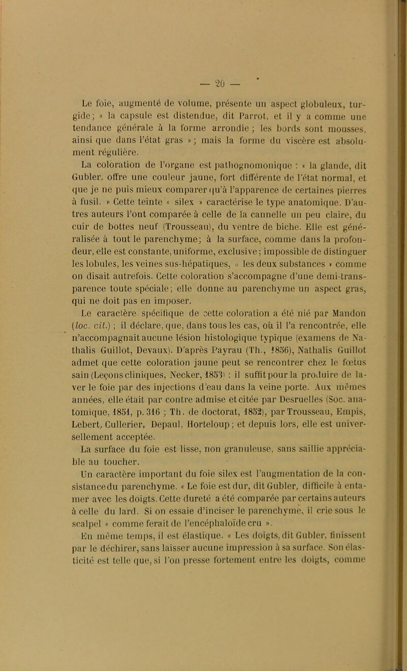 Le foie, augmenté de volume, présente un aspect globuleux, tur- gide; « la capsule est distendue, dit Parrot, et il y a comme une tendance générale à la forme arrondie ; les bords sont mousses, ainsique dans l’état gras »; mais la forme du viscère est absolu- ment régulière. La coloration de l’organe est pathognomonique : « la glande, dit Gubler, offre une couleur jaune, fort différente de l'état normal, et que je ne puis mieux comparer qu’à l’apparence de certaines pierres à fusil. » Cette teinte « silex » caractérise le type anatomique. D’au- tres auteurs l’ont comparée à celle de la cannelle un peu claire, du cuir de bottes neuf (Trousseau), du ventre de biche. Elle est géné- ralisée à tout le parenchyme; à la surface, comme dans la profon- deur, elle est constante,uniforme, exclusive; impossible de distinguer les lobules, les veines sus-hépatiques, » les deux substances » comme on disait autrefois. Cette coloration s’accompagne d’une demi-trans- parence toute spéciale; elle donne au parenchyme un aspect gras, qui ne doit pas en imposer. Le caractère spécifique de cette coloration a été nié par Mandon (loc. cil.) ; il déclare, que, dans tous les cas, où il l’a rencontrée, elle n’accompagnait aucune lésion histologique typique (examens de Na- tlialis Guillot, Devaux). D’après Payrau (Th., 1856), Nathalis Guillot admet que cette coloration jaune peut se rencontrer chez le fœtus sain (Leçonscliniques, Necker, 1853» : il suffitpourla produire de la- ver le foie par des injections cl’eau dans la veine porte. Aux mêmes années, elle était par contre admise etcitée par Desruelles (Soc. ana- tomique, 1851, p. 316 ; Th. de doctorat, 1852), par Trousseau, Empis, Lebert, Cullerier, Depaul, Horteloup; et depuis lors, elle est univer- sellement acceptée. La surface du foie est lisse, non granuleuse, sans saillie apprécia- ble au toucher. Un caractère important du foie silex est l’augmentation de la con- sislancedu parenchyme. « Le foie est dur, dit Gubler, difficile à enta- mer avec les doigts. Cette dureté a été comparée par certains auteurs à celle du lard. Si on essaie d’inciser le parenchyme, il crie sous le scalpel « comme ferait de l’encéphaloïdecru ». Eu même temps, il est élastique. « Les doigts,dit Gubler, finissent par le déchirer, sans laisser aucune impression à sa surface. Son élas- ticité est telle que, si l’on presse fortement entre les doigts, comme