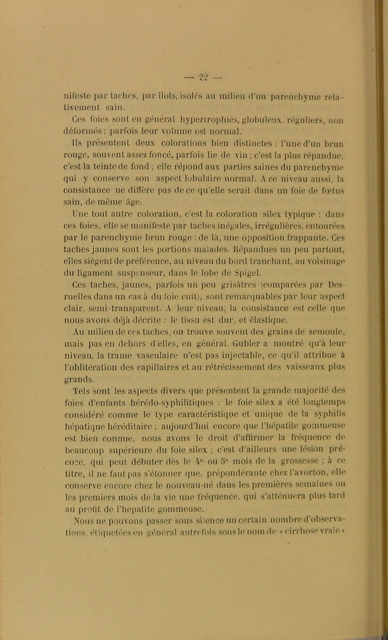 nifeste par taches, par îlots, isolés au milieu (l’un parenchyme rela- tivement sain. Ces foies sont en général hypertrophiés, globuleux, réguliers, non déformés; parfois leur volume est normal. Ils présentent deux colorations bien distinctes : l’une d’un brun rouge, souvent assez foncé, parfois lie de vin ; c’est la plus répandue, c’est la teinte de fond ; elle répond aux parties saines du parenchyme qui y conserve son aspect lobulaire normal. A ce niveau aussi, la consistance ne diffère pas de ce qu’elle serait dans un foie de fœtus sain, de même âge. Une tout autre coloration, c’est la coloration silex typique : dans ces foies, elle se manifeste par taches inégales, irrégulières, entourées par le parenchyme brun rouge : de là, une opposition frappante. Ces taches jaunes sont les portions malades. Répandues un peu partout, elles siègent de préférence, au niveau du bord tranchant, au voisinage du ligament suspenseur, dans le lobe de Spigel. Ces taches, jaunes, parfois un peu grisâtres (comparées par Des- ruelles dans un cas à du loie cuit), sont remarquables par leur aspect clair, semi-transparent. A leur niveau, la consistance est celle que nous avons déjà décrite : le tissu est dur, et élastique. Au milieu de ces taches, on trouve souvent des grains de semoule, mais pas en dehors d'elles, en général. Gubler a montré qu’à leur niveau, la trame vasculaire n’est pas injectable, ce qu’il attribue à l’oblitération des capillaires et au rétrécissement des vaisseaux plus grands. Tels sont les aspects divers que présentent la grande majorité des foies d’enfants hérédo-syphilitiques : le foie silex a été longtemps considéré comme le type caractéristique et unique de la syphilis hépatique héréditaire ; aujourd’hui encore que l’hépatite gommeuse est bien connue, nous avons le droit d’affirmer la fréquence de beaucoup supérieure du foie silex ; c’est d'ailleurs une lésion pré- coce, qui peut débuter dès le 4 ou 5e mois de la grossesse ; à ce titre, il ne faut pas s’étonner que, prépondérante chez l’avorton, elle conserve encore chez le nouveau-né dans les premières semaines ou les premiers mois de la vie une fréquence, qui s’atténuera plus tard au profit de l’hépatite gommeuse. Nous ne pouvons passer sous silence un certain nombre d observa- tions. étiquetées (mi général autrefois sous le nom de « cirrhose vraie »