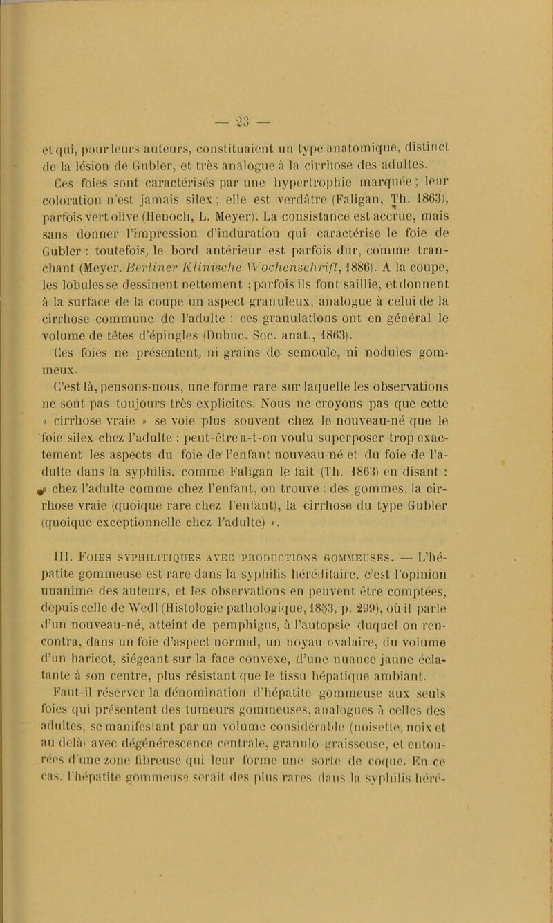 et qui, pour leurs auteurs, constituaient un type anatomique, distinct de la lésion de Guider, et très analogue à la cirrhose des adultes. Ces foies sont caractérisés par une hypertrophie marquée; leur coloration n'est jamais silex; elle est verdâtre (Faligau, Th. 1863], parfois vert olive (Henoch, L. Meyer). La consistance est accrue, mais sans donner l’impression d’induration qui caractérise le foie de Guider : toutefois, le bord antérieur est parfois dur, comme tran- chant (Meyer. Berliner Klinische Wochenschrift, 1886). A la coupe, les lobules se dessinent nettement ; parfois ils font saillie, et donnent à la surface de la coupe un aspect granuleux, analogue à celui de la cirrhose commune de l’adulte : ces granulations ont en général le volume de tètes d’épingles (Dubuc. Soc. anat., 1863). Ces foies ne présentent, ni grains de semoule, ni nodules gom- meux. C’est là, pensons-nous, une forme rare sur laquelle les observations ne sont pas toujours très explicites. Nous ne croyons pas que cette « cirrhose vraie » se voie plus souvent chez le nouveau-né que le foie silex chez l’adulte : peut-être a-t-on voulu superposer trop exac- tement les aspects du foie de l’enfant nouveau-né et du foie de l’a- dulte dans la syphilis, comme Faligan le fait (Th. 1863) en disant : chez l’adulte comme chez l’enfant, on trouve : des gommes, la cir- rhose vraie (quoique rare chez l’enfant), la cirrhose du type Gubler (quoique exceptionnelle chez l’adulte) ». III. Foies syphilitiques avec productions oommeuses. — L’hé- patite gommeuse est rare dans la syphilis héréditaire, c’est l'opinion unanime des auteurs, et les observations en peuvent être comptées, depuis celle de Wedl (Histologie pathologique, 1853, p. 2!)9), où il parle d’un nouveau-né, atteint de pemphigus, à l’autopsie duquel on ren- contra, dans un foie d’aspect normal, un noyau ovalaire, du volume d’un haricot, siégeant sur la face convexe, d’une nuance jaune écla- tante à son centre, plus résistant que le tissu hépatique ambiant. Faut-il réserver la dénomination d'hépatite gommeuse aux seuls foies qui présentent des tumeurs gommeuses, analogues à celles des adultes, semanifeslant par un volume considérable (noisette, noix et au delà) avec dégénérescence centrale, granulo graisseuse, et entou- rées d'une zone fibreuse qui leur forme une sorte de coque. En ce cas. l’hépatite gommeuse serait des plus rares dans la syphilis héré-