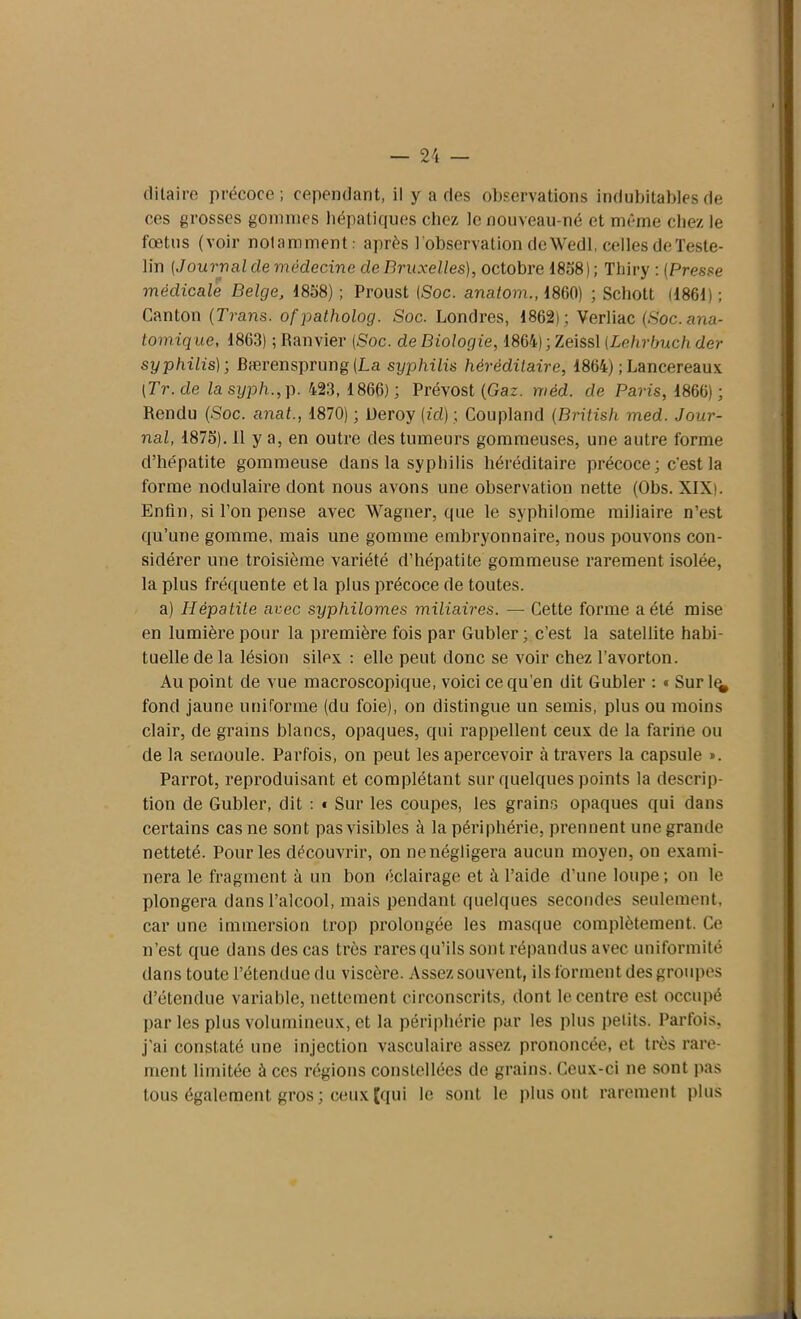 di taire précoce; cependant, il y a des observations indubitables de ces grosses gommes hépatiques chez le nouveau-né et même chez le fœtus (voir notamment: après l 'observation de Wedl, celles de Teste- lin (Journal de médecine de Bruxelles), octobre 1858); Thiry : (Presse médicale Belge, 1858) ; Proust (Soc. anatom., 1860) ; Schott (1861) ; Canton (Trans. ofpatholog. Soc. Londres, 1862) ; Verliac (Soc. ana- tomique, 1863) ; Ranvier (Soc. de Biologie, 1864) ; Zeissl (.Lehrbuchder syphilis); Bærensprung(La syphilis héréditaire, 1864) ;Lancereaux (Tr. de la syph., p. 423, 1866) ; Prévost (Gaz. méd. de Paris, 1866) ; Rendu (Soc. anal., 1870); Ueroy (id) ; Coupland (Britisli med. Jour- nal, 1875). 11 y a, en outre des tumeurs gommeuses, une autre forme d’hépatite gommeuse dans la syphilis héréditaire précoce ; c'est la forme nodulaire dont nous avons une observation nette (Obs. XIX). Enfin, si l’on pense avec Wagner, que le sypbilome miliaire n’est qu’une gomme, mais une gomme embryonnaire, nous pouvons con- sidérer une troisième variété d’hépatite gommeuse rarement isolée, la plus fréquente et la plus précoce de toutes. a) Hépatite avec syphilomes miliaires. — Cette forme a été mise en lumière pour la première fois par Gubler; c’est la satellite habi- tuelle de la lésion silex : elle peut donc se voir chez l’avorton. Au point de vue macroscopique, voici ce qu’en dit Gubler : « Sur 1^ fond jaune uniforme (du foie), on distingue un semis, plus ou moins clair, de grains blancs, opaques, qui rappellent ceux de la farine ou de la semoule. Parfois, on peut les apercevoir à travers la capsule ». Parrot, reproduisant et complétant sur quelques points la descrip- tion de Gubler, dit : » Sur les coupes, les grains opaques qui dans certains cas ne sont pas visibles à la périphérie, prennent une grande netteté. Pour les découvrir, on nenégligera aucun moyen, on exami- nera le fragment à un bon éclairage et à l’aide d’une loupe ; on le plongera dans l’alcool, mais pendant quelques secondes seulement, car une immersion trop prolongée les masque complètement. Ce n’est que dans des cas très rares qu’ils sont répandus avec uniformité dans toute l’étendue du viscère. Assez souvent, ils forment des groupes d’étendue variable, nettement circonscrits, dont le centre est occupé parles plus volumineux, et la périphérie par les plus petits. Parfois, j’ai constaté une injection vasculaire assez prononcée, et très rare- ment limitée à ces régions constellées de grains. Ceux-ci ne sont pas tous également gros ; ceux [qui le sont le plus ont rarement plus