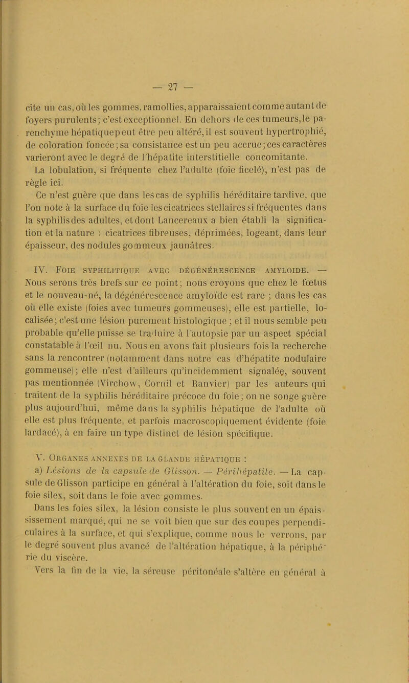 cite un cas.oùles gommes, ramollies, apparaissaient comme autant (1e foyers purulents; c’est exceptionnel. En dehors de ces tumeurs,le pa- renchyme hépatiquepeut être peu altéré,il est souvent hypertrophié, de coloration foncée; sa consistance est un peu accrue; ces caractères varieront avec le degré de l'hépatite interstitielle concomitante. La lobulation, si fréquente chez l’adulte (foie ficelé), n’est pas de règle ici. Ce n’est guère que dans les cas de syphilis héréditaire tardive, que l’on note à la surface du foie les cicatrices stellaires si fréquentes dans la syphilisdes adultes, et dont Lancereaux a bien établi la significa- tion et la nature : cicatrices fibreuses, déprimées, logeant, dans leur épaisseur, des nodules gommeux jaunâtres. IV. Foie syphilitique ayec dégénérescence amyloïde. — Nous serons très brefs sur ce point; nous croyons que chez le fœtus et le nouveau-né, la dégénérescence amyloïde est rare ; dans les cas où elle existe (foies avec tumeurs gommeuses), elle est partielle, lo- calisée; c’est une lésion purement histologique ; et il nous semble peu probable qu’elle puisse se traduire à l'autopsie par un aspect spécial constatable à l’œil nu. Vous en avons fait plusieurs fois la recherche sans la rencontrer (notamment dans notre cas d’hépatite nodulaire gommeuse); elle n’est d’ailleurs qu’incidemment signaléç, souvent pas mentionnée (Virchow, Cornil et Ramier) par les auteurs qui traitent de la syphilis héréditaire précoce du foie; on ne songe guère plus aujourd’hui, même dans la syphilis hépatique de l’adulte où elle est plus fréquente, et parfois macroscopiquement évidente (foie lardacé), à en faire un type distinct de lésion spécifique. V. Organes annexes de la glande hépatique : a) Lésions de la capsule de Glisson. — Pèrihèpatile. —La cap- sule de Glisson participe en général à l’altération du foie, soit dans le foie silex, soit dans le foie avec gommes. Dans les foies silex, la lésion consiste le plus souvent en un épais- sissement marqué, qui ne se voit bien que sur des coupes perpendi- culaires à la surface, et qui s’explique, comme nous le verrons, par le degré souvent plus avancé de l’altération hépatique, à la péri plié* rie du viscère. Vers la fin de la vie. la séreuse péritonéale s’altère en général à