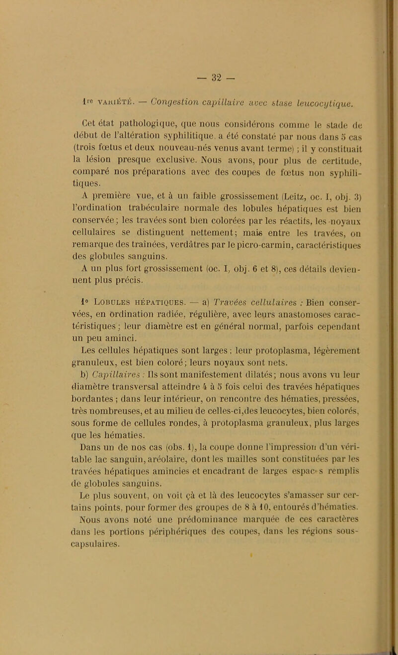 l|e vaiuété. Congestion capillaire avec stase leucocgtique. Cet état pathologique, que nous considérons comme le stade de début de l’altération syphilitique, a été constaté par nous dans 5 cas (trois fœtus et deux nouveau-nés venus avant terme) ; il y constituait la lésion presque exclusive. Nous avons, pour plus de certitude, comparé nos préparations avec des coupes de fœtus non syphili- tiques. A première vue, et à un faible grossissement (Leitz, oc. 1, obj. 3) l’ordination trabéculaire normale des lobules hépatiques est bien conservée; les travées sont bien colorées par les réactifs, les noyaux cellulaires se distinguent nettement; mais entre les travées, on remarque des traînées, verdâtres par le picro-carmin, caractéristiques des globules sanguins. A un plus fort grossissement (oc. I, obj. 6 et 8), ces détails devien- nent plus précis. 1° Lobules hépatiques. — a) Travées cellulaires : Bien conser- vées, en ordination radiée, régulière, avec leurs anastomoses carac- téristiques; leur diamètre est en général normal, parfois cependant un peu aminci. Les cellules hépatiques sont larges ; leur protoplasma, légèrement granuleux, est bien coloré; leurs noyaux sont nets. b) Capillaires : Ils sont manifestement dilatés; nous avons vu leur diamètre transversal atteindre 4 à o fois celui des travées hépatiques bordantes ; dans leur intérieur, on rencontre des hématies, pressées, très nombreuses, et au milieu de celles-ci,des leucocytes, bien colorés, sous forme de cellules rondes, à protoplasma granuleux, plus larges que les hématies. Dans un de nos cas (obs. 1), la coupe donne l'impression d’un véri- table lac sanguin, aréolaire, dont les mailles sont constituées parles travées hépatiques amincies et encadrant de larges espaces remplis de globules sanguins. Le plus souvent, on voit çà et là des leucocytes s’amasser sur cer- tains points, pour former des groupes de 8 à 10, entourés d’hématies. Nous avons noté une prédominance marquée de ces caractères dans les portions périphériques des coupes, dans les régions sous- capsulaires.