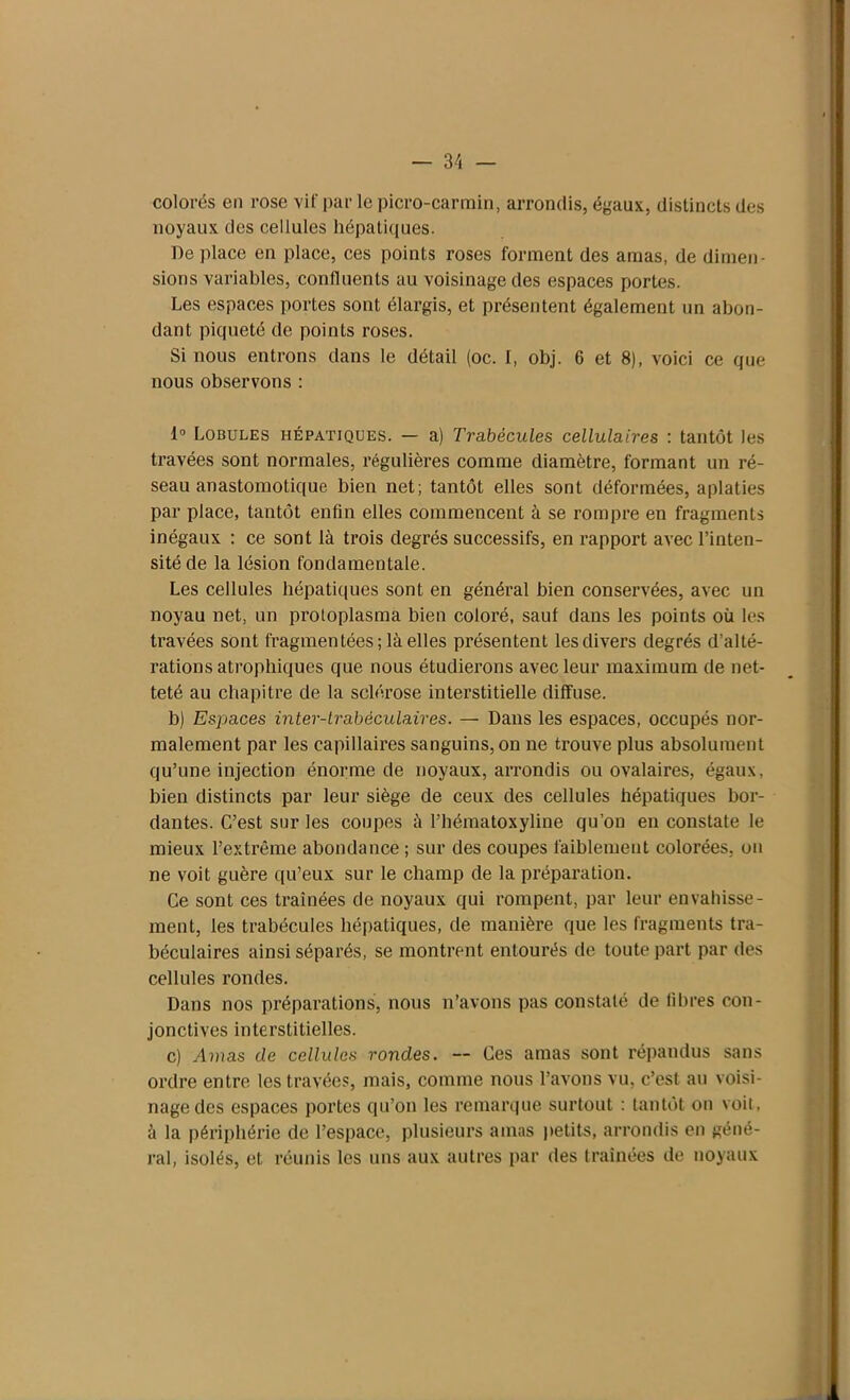 colorés en rose vif par le picro-carmin, arrondis, égaux, distincts des noyaux des cellules hépatiques. De place en place, ces points roses forment des amas, de dimen- sions variables, confluents au voisinage des espaces portes. Les espaces portes sont élargis, et présentent également un abon- dant piqueté de points roses. Si nous entrons dans le détail (oc. I, obj. 6 et 8), voici ce que nous observons : 1° Lobules hépatiques. — a) Trabécules cellulaires : tantôt les travées sont normales, régulières comme diamètre, formant un ré- seau anastomotique bien net; tantôt elles sont déformées, aplaties par place, tantôt enfin elles commencent à se rompre en fragments inégaux ; ce sont là trois degrés successifs, en rapport avec l’inten- sité de la lésion fondamentale. Les cellules hépatiques sont en général bien conservées, avec un noyau net, un protoplasma bien coloré, sauf dans les points où les travées sont fragmentées; là elles présentent les divers degrés d’alté- rations atrophiques que nous étudierons avec leur maximum de net- teté au chapitre de la sclérose interstitielle diffuse. b) Espaces inter-trabéculaires. — Dans les espaces, occupés nor- malement par les capillaires sanguins, on ne trouve plus absolument qu’une injection énorme de noyaux, arrondis ou ovalaires, égaux, bien distincts par leur siège de ceux des cellules hépatiques bor- dantes. C’est sur les coupes à l’hématoxyline qu’on en constate le mieux l’extrême abondance ; sur des coupes faiblement colorées, on ne voit guère qu’eux sur le champ de la préparation. Ce sont ces traînées de noyaux qui rompent, par leur envahisse- ment, les trabécules hépatiques, de manière que les fragments tra- béculaires ainsi séparés, se montrent entourés de toute part par des cellules rondes. Dans nos préparations, nous n’avons pas constaté de fibres con- jonctives interstitielles. c) Amas de cellules rondes. — Ces amas sont répandus sans ordre entre les travées, mais, comme nous l’avons vu, c’est au voisi- nage des espaces portes qu’on les remarque surtout : tantôt on voit, à la périphérie de l’espace, plusieurs amas petits, arrondis en géné- ral, isolés, et réunis les uns aux autres par des traînées de noyaux