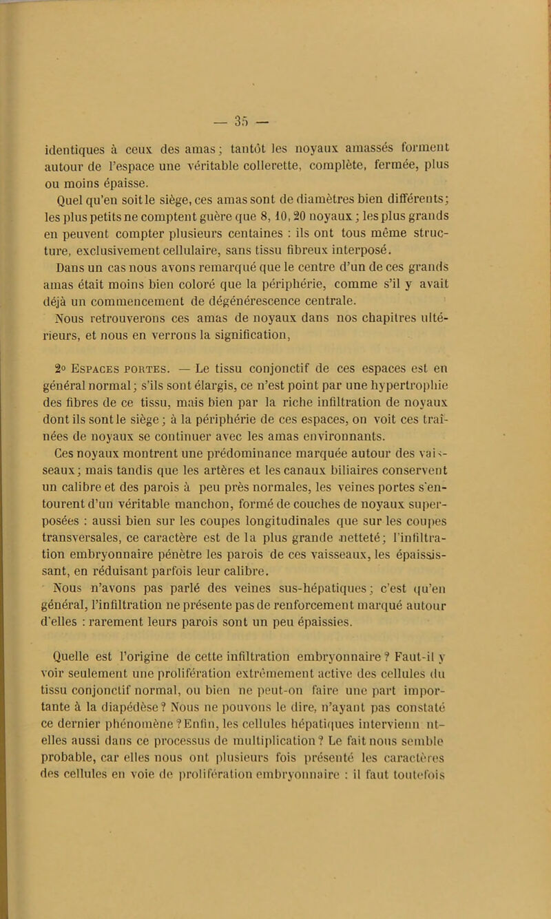 identiques à ceux des amas; tantôt les noyaux amassés forment autour de l’espace une véritable collerette, complète, fermée, plus ou moins épaisse. Quel qu’en soit le siège, ces amas sont de diamètres bien différents; les plus petits ne comptent guère que 8,10,20 noyaux; les plus grands en peuvent compter plusieurs centaines : ils ont tous même struc- ture, exclusivement cellulaire, sans tissu fibreux interposé. Dans un cas nous avons remarqué que le centre d’un de ces grands amas était moins bien coloré que la périphérie, comme s’il y avait déjà un commencement de dégénérescence centrale. Nous retrouverons ces amas de noyaux dans nos chapitres ulté- rieurs, et nous en verrons la signification, 2° Espaces portes. — Le tissu conjonctif de ces espaces est en général normal ; s’ils sont élargis, ce n’est point par une hypertrophie des fibres de ce tissu, mais bien par la riche infiltration de noyaux dont ils sont le siège ; à la périphérie de ces espaces, on voit ces traî- nées de noyaux se continuer avec les amas environnants. Ces noyaux montrent une prédominance marquée autour des vais- seaux; mais tandis que les artères et les canaux biliaires conservent un calibre et des parois à peu près normales, les veines portes s'en- tourent d’un véritable manchon, formé de couches de noyaux super- posées : aussi bien sur les coupes longitudinales que sur les coupes transversales, ce caractère est de la plus grande netteté; l’infiltra- tion embryonnaire pénètre les parois de ces vaisseaux, les épaissis- sant, en réduisant parfois leur calibre. Nous n’avons pas parlé des veines sus-hépatiques; c’est qu’en général, l’infiltration ne présente pas de renforcement marqué autour d'elles : rarement leurs parois sont un peu épaissies. Quelle est l’origine de cette infiltration embryonnaire ? Faut-il y voir seulement une prolifération extrêmement active des cellules du tissu conjonctif normal, ou bien ne peut-on faire une part impor- tante à la diapédèse? Nous ne pouvons le dire, n’ayant pas constaté ce dernier phénomène ? Enfin, les cellules hépatiques intervienn ni- elles aussi dans ce processus de multiplication? Le fait nous semble probable, car elles nous ont plusieurs fois présenté les caractères des cellules en voie de prolifération embryonnaire : il faut toutefois