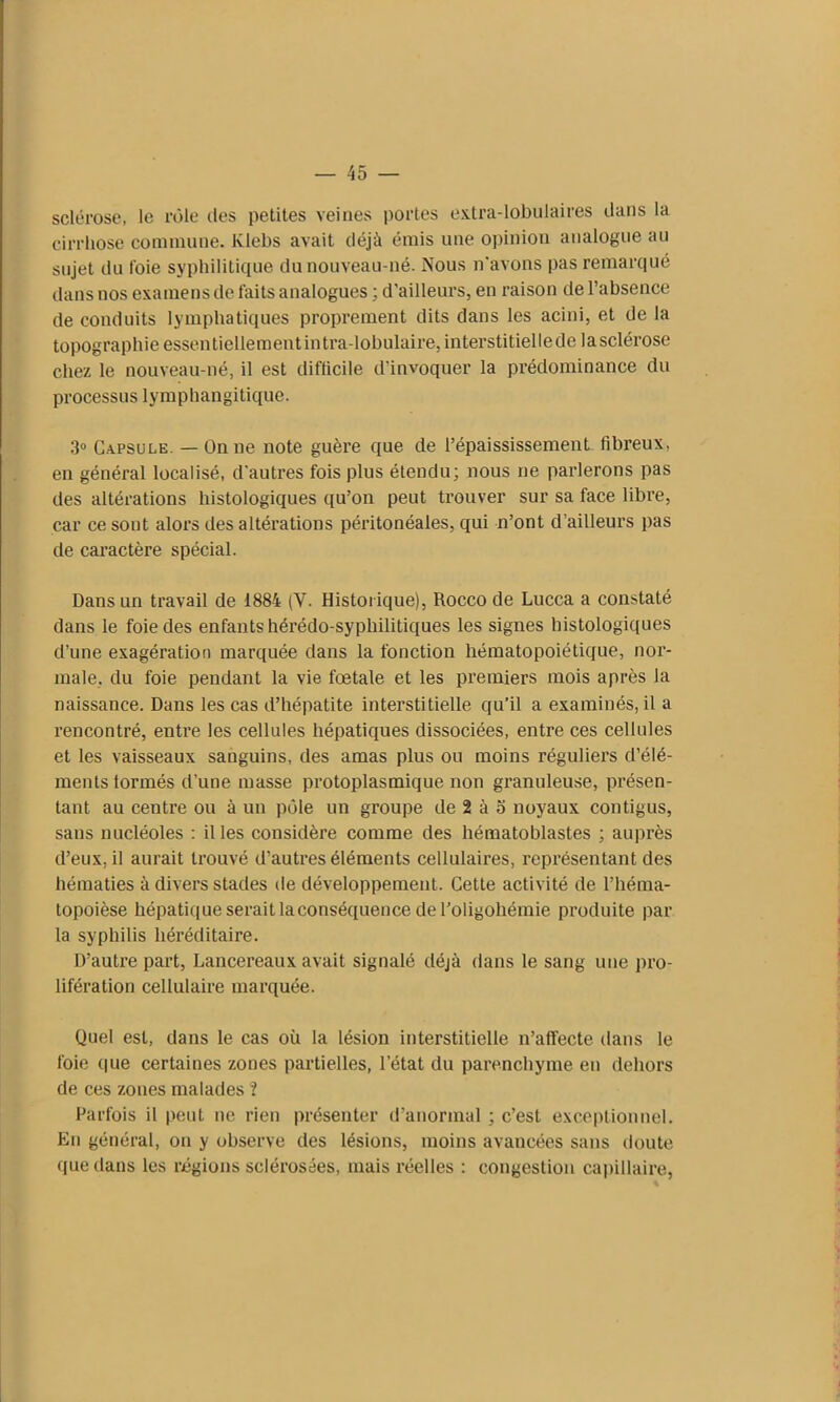 sclérose, le rôle des petites veines portes extra-lobulaires dans la cirrhose commune, lvlebs avait déjà émis une opinion analogue au sujet du foie syphilitique du nouveau-né. Nous n'avons pas remarqué dans nos examens de faits analogues ; d’ailleurs, en raison de l’absence de conduits lymphatiques proprement dits dans les acini, et de la topographie essentiellementintra-lobulaire, interstitiellede lasclérose chez le nouveau-né, il est difficile d'invoquer la prédominance du processus lymphangitique. 3° Capsule. — On ne note guère que de l’épaississement fibreux, en général localisé, d'autres fois plus étendu; nous ne parlerons pas des altérations histologiques qu’on peut trouver sur sa face libre, car ce sont alors des altérations péritonéales, qui n’ont d’ailleurs pas de caractère spécial. Dans un travail de 1884 (Y. Historique), Rocco de Lucca a constaté dans le foie des enfants hérédo-syphilitiques les signes histologiques d’une exagération marquée dans la fonction hématopoiétique, nor- male, du foie pendant la vie fœtale et les premiers mois après la naissance. Dans les cas d’hépatite interstitielle qu'il a examinés, il a rencontré, entre les cellules hépatiques dissociées, entre ces cellules et les vaisseaux sanguins, des amas plus ou moins réguliers d’élé- ments lormés d’une masse protoplasmique non granuleuse, présen- tant au ceutre ou à un pôle un groupe de 2 à o noyaux contigus, sans nucléoles : il les considère comme des hématoblastes ; auprès d’eux, il aurait trouvé d’autres éléments cellulaires, représentant des hématies à divers stades de développement. Cette activité de l’héma- topoièse hépatique serait laconséquence de l’oligohémie produite par la syphilis héréditaire. D’autre part, Lancereaux avait signalé déjà dans le sang une pro- lifération cellulaire marquée. Quel est, dans le cas où la lésion interstitielle n’affecte dans le foie que certaines zones partielles, l’état du parenchyme en dehors de ces zones malades ? Parfois il peut ne rien présenter d'anormal ; c’est exceptionnel. En général, on y observe des lésions, moins avancées sans doute que dans les régions sclérosées, mais réelles : congestion capillaire,