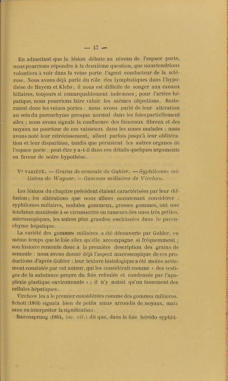 En admettant que la lésion débute au niveau de l’espace porte, nous pourrions répondre à la deuxième question, que nous tendrions volontiers à voir dans la veine porte l’agent conducteur de la sclé- rose. Nous avons déjà parlé du rôle des lymphatiques dans l’hypo- thèse de Hayem et Klebs ; il nous est difficile de songer aux canaux biliaires, toujours si remarquablement indemnes; pour l’artère hé- patique, nous pourrions faire valoir les mêmes objections. Reste- raient donc les veines portes : nous avons parlé de leur altération au sein du parenchyme presque normal dans les foies partiellement silex ; nous avons signalé la confluence des faisceaux fibreux et des noyaux au pourtour de ces vaisseaux dans les zones malades ; nous avons noté leur rétrécissement, allant parfois jusqu’à leur oblitéra- tion et leur disparition, tandis que persistent les autres organes de l’espace porte ; peut-être y a-t-il dans ces détails quelques arguments en faveur de notre hypothèse. Ve vahiété. — Grains de semoule de Gubler. —Syphilomes mi- liaires de Wagner. —Gommes miliaires de Virchow. Les lésions du chapitre précédent étaient caractérisées par leur dif- fusion; les altérations que nous allons maintenant considérer : syphilomes miliaires, nodules gommeux, grosses gommes, ont une tendance manifeste à se circonscrire en tumeurs (les unes très petites, microscopiques, les autres plus grandes) enchâssées dans le paren- chyme hépatique. La variété des gommes miliaires a été découverte par Gubler. en même temps que le foie silex qu'elle accompagne si fréquemment ; son histoire remonte donc à la première description des grains de semoule : nous avons donné déjà l’aspect macroscopique de ces pro- ductions d’après Gubler : leur texture histologique a été moins nette- ment constatée par cet auteur, qui les considérait comme « des vesti- ges de la substance propre du foie refoulée et condensée par l’apo- plexie plastique environnante » ; il n’y notait qu’un tassement des cellules hépatiques. Virchow les a le premier considérées comme des gommes miliaires. Schott (1861) signala bien de petits amas arrondis de noyaux, mais sans en interpréter la signification. Bærensprung (1864, loc. cil.) dit que, dans le foie hérédo-syphili-