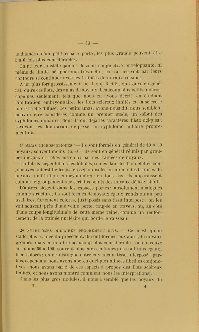 le diamètre d’un petit espace porte; les plus grands peuvent être 5 à 6 fois plus considérables. On ne leur constate jamais de zone conjonctive enveloppante, ni même de limite périphérique très nette, car on les voit par leurs contours se continuer avec les traînées de noyaux, voisines. A un plus fort grossissement (oc. I, obj. G et 8), on trouve en géné- ral, outre ces ilôts, des amas de noyaux, beaucoup plus petits, micros- copiques seulement, tels que nous en avons décrit, en étudiant l’infiltration embryonnaire, les îlots scléreux limités et la sclérose interstitielle ditfuse. Ces petits amas, avons-nous dit. nous semblent pouvoir être considérés comme un premier stade, un début des syphilomes miliaires, dont ils ont déjà les caractères histologiques : revoyons-les donc avant de passer au syphilome miliaire propre- ment dit. 1° Amas microscopiques.'— Ils sont formés en général de 20 à 30 noyaux, souvent moins (15, 10); ils sont en général réunis par grou- pes inégaux et reliés entre eux par des traînées de noyaux. Tantôt ils siègent dans les lobules, semés dans les bandelettes con- jonctives, interstitielles (sclérose), ou isolés au milieu des traînées de nojaux (infiltration embryonnaire) : en tous cas, ils apparaissent comme le groupement sur certains points des noyaux déjà existants. D’autres siègent dans les espaces portes; absolument analogues comme structure, ils sont formés de noyaux égaux, ronds ou un peu ovalaires, fortement colorés, juxtaposés sans tissu interposé; on les voit souvent, près d’une veine porte, coupée en travers, ou, au côté d’une coupe longitudinale de cette même veine, comme un renfor- cement de la traînée nucléaire qui borde le vaisseau. 2° Syphilomes miliaires proprement dits. — Ce n’est qu’un stade plus avancé du précédent. Ils sont formés, eux aussi, de noyaux groupés, mais en nombre beaucoup plus considérable : on en trouve au moins 50 à 100. souvent plusieurs centaines; ils sont tous égaux, bien colorés; on ne distingue entre eux aucun tissu interposé ; par- fois, cependant nous avons aperçu quelques minces fibrilles conjonc- tives (nous avons parlé de ces aspects à propos des ilôts scléreux limités, et nous avons montré comment nous les interprétions). Dans les plus gros nodules, il nous a semblé que les noyaux du H. 4