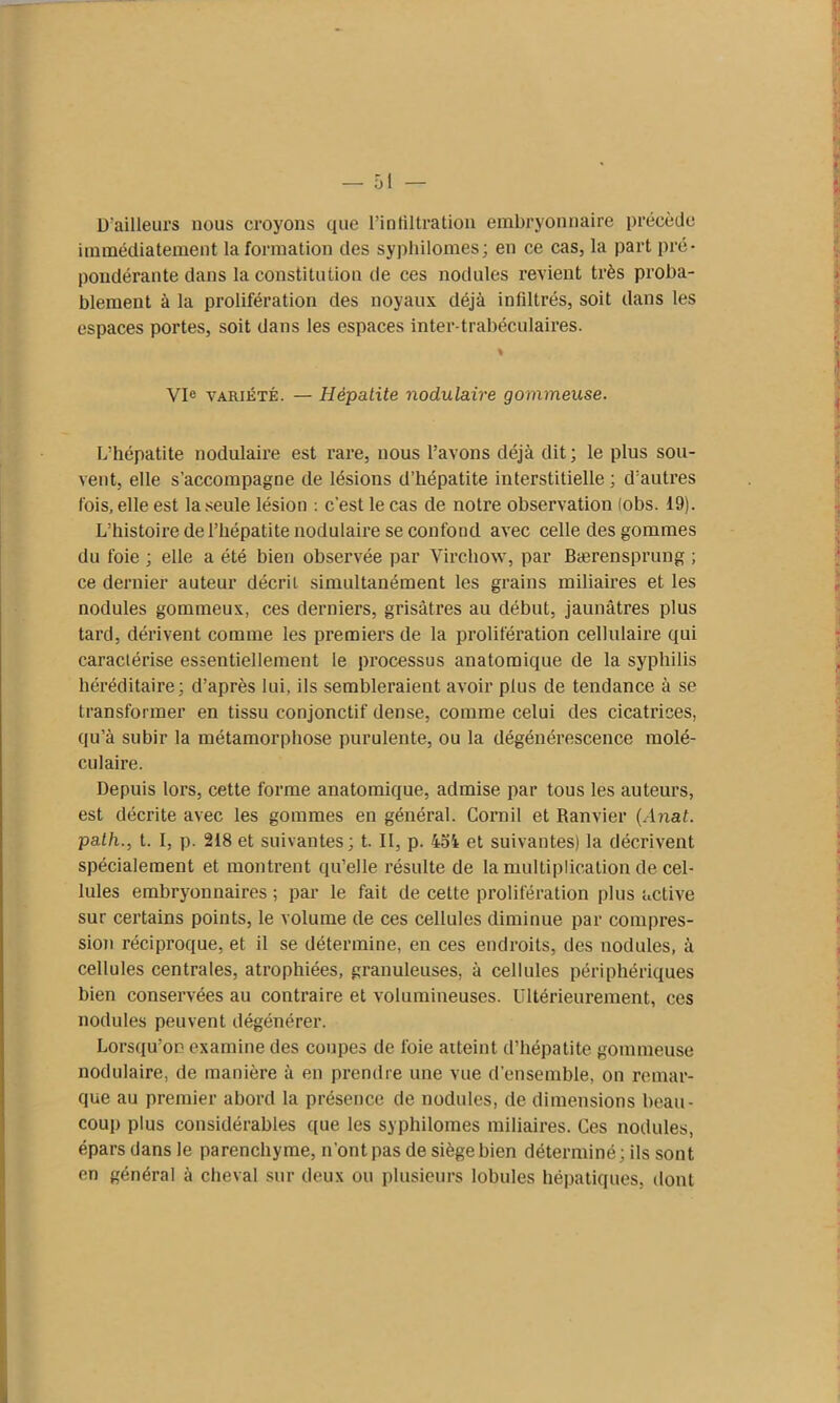 D’ailleurs nous croyons que l’infiltration embryonnaire précède immédiatement la formation des syphilomes; en ce cas, la part pré- pondérante dans la constitution de ces nodules revient très proba- blement à la prolifération des noyaux déjà infiltrés, soit dans les espaces portes, soit dans les espaces inter-trabéculaires. % Vie variété. — Hépatite nodulaire gommeuse. L’hépatite nodulaire est rare, nous l’avons déjà dit; le plus sou- vent, elle s’accompagne de lésions d’hépatite interstitielle ; d’autres fois, elle est la seule lésion : c’est le cas de notre observation (obs. 19). L’histoire de l’hépatite nodulaire se confond avec celle des gommes du foie ; elle a été bien observée par Virchow, par Bærensprung ; ce dernier auteur décrit simultanément les grains miliaires et les nodules gommeux, ces derniers, grisâtres au début, jaunâtres plus tard, dérivent comme les premiers de la prolifération cellulaire qui caractérise essentiellement le processus anatomique de la syphilis héréditaire; d’après lui, ils sembleraient avoir plus de tendance à se transformer en tissu conjonctif dense, comme celui des cicatrices, qu’à subir la métamorphose purulente, ou la dégénérescence molé- culaire. Depuis lors, cette forme anatomique, admise par tous les auteurs, est décrite avec les gommes en général. Cornil et Ranvier (Anat. path., t. I, p. 218 et suivantes; t. II, p. 454 et suivantes) la décrivent spécialement et montrent qu’elle résulte de la multiplication de cel- lules embryonnaires ; par le fait de cette prolifération plus active sur certains points, le volume de ces cellules diminue par compres- sion réciproque, et il se détermine, en ces endroits, des nodules, à cellules centrales, atrophiées, granuleuses, à cellules périphériques bien conservées au contraire et volumineuses, intérieurement, ces nodules peuvent dégénérer. Lorsqu’on examine des coupes de foie atteint d’hépatite gommeuse nodulaire, de manière à en prendre une vue d’ensemble, on remar- que au premier abord la présence de nodules, de dimensions beau- coup plus considérables que les syphilomes miliaires. Ces nodules, épars dans le parenchyme, n'ont pas de siège bien déterminé; ils sont en général à cheval sur deux ou plusieurs lobules hépatiques, dont