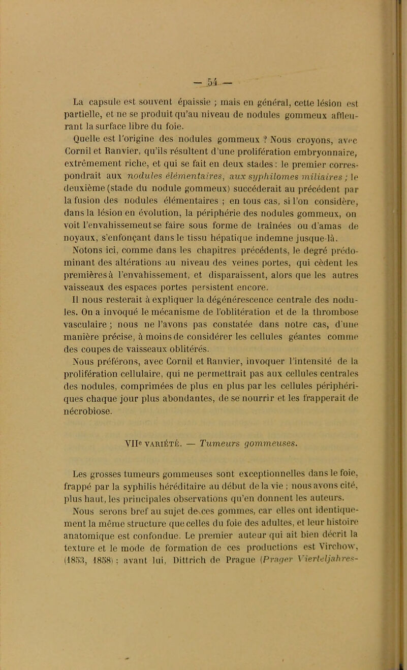 r - H - La capsule est souvent épaissie ; mais en général, cette lésion est partielle, et ne se produit qu’au niveau de nodules gommeux affleu- rant la surface libre du foie. Quelle est l'origine des nodules gommeux ? Nous croyons, avec Cornil et Ranvier, qu’ils résultent d’une prolifération embryonnaire, extrêmement riche, et qui se fait en deux stades: le premier corres- pondrait aux nodules élémentaires, aux syphilomes miliaires ; le deuxième (stade du nodule gommeux) succéderait au précédent par la fusion des nodules élémentaires ; en tous cas, si l’on considère, dans la lésion en évolution, la périphérie des nodules gommeux, on voit l’envahissemeutse faire sous forme de traînées ou d’amas de noyaux, s’enfonçant dans le tissu hépatique indemne jusque-là. Notons ici, comme dans les chapitres précédents, le degré prédo- minant des altérations au niveau des veines portes, qui cèdent les premièresà l’envahissement, et disparaissent, alors que les autres vaisseaux des espaces portes persistent encore. Il nous resterait à expliquer la dégénérescence centrale des nodu- les. On a invoqué le mécanisme de l’oblitération et de la thrombose vasculaire ; nous ne l’avons pas constatée dans notre cas, d’une manière précise, à moins de considérer les cellules géantes comme des coupes de vaisseaux oblitérés. Nous préférons, avec Cornil et Ranvier, invoquer l’intensité de la prolifération cellulaire, qui ne permettrait pas aux cellules centrales des nodules, comprimées de plus en plus par les cellules périphéri- ques chaque jour plus abondantes, de sé nourrir et les frapperait de nécrobiose. VIR variété. — Tumeurs gommeuses. Les grosses tumeurs gommeuses sont exceptionnelles dans le foie, frappé par la syphilis héréditaire au début delà vie ; nous avons cité, plus haut, les principales observations qu’en donnent les auteurs. Nous serons bref au sujet de\ces gommes, car elles ont identique- ment la même structure que celles du foie des adultes, et leur histoire anatomique est confondue. Le premier auteur qui ait bien décrit la texture et le mode de formation de ces productions est Virchow, (18ofî, I8.S81 ; avant lui, Dittrich de Prague {Prager \'ierleljahres- I