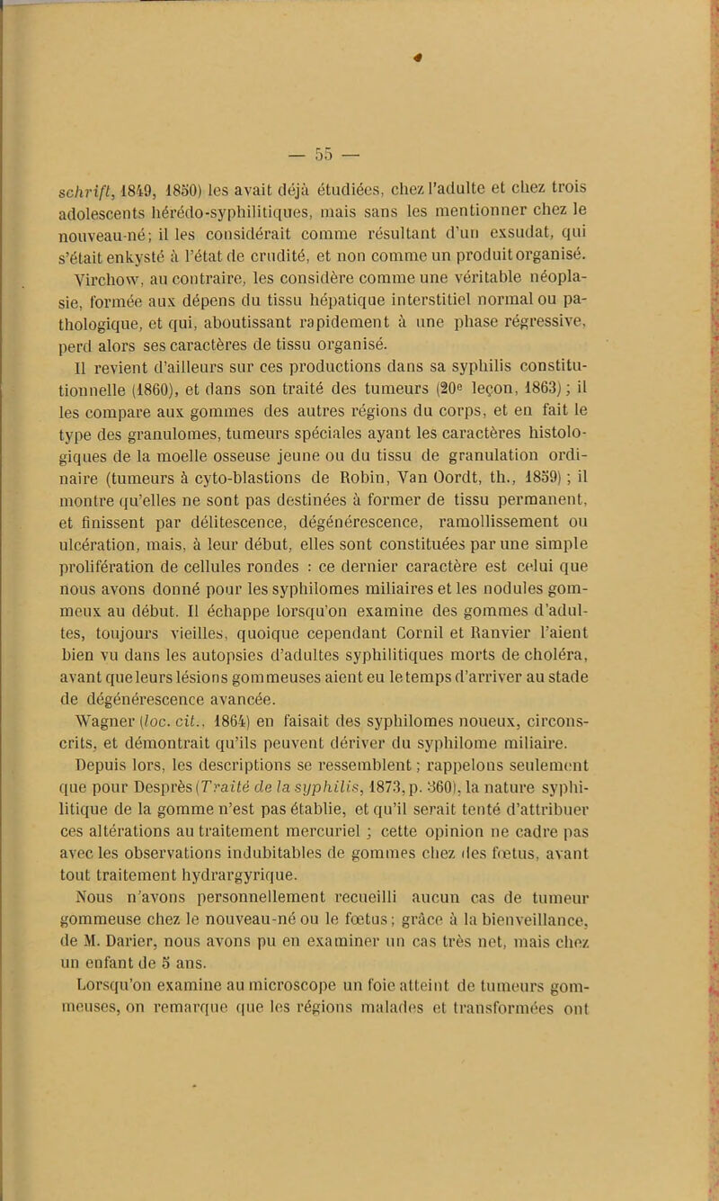 schrift, 1849, 1850) les avait déjà étudiées, chez l’adulte et chez trois adolescents hérédo-syphilitiques, mais sans les mentionner chez le nouveau-né; il les considérait comme résultant d’un exsudât, qui s’était enkysté à l’état de crudité, et non comme un produit organisé. Virchow, au contraire, les considère comme une véritable néopla- sie, formée aux dépens du tissu hépatique interstitiel normal ou pa- thologique, et qui, aboutissant rapidement à une phase régressive, perd alors ses caractères de tissu organisé. Il revient d’ailleurs sur ces productions dans sa syphilis constitu- tionnelle (1860), et dans son traité des tumeurs (20e leçon, 1863); il les compare aux gommes des autres régions du corps, et en fait le type des granulomes, tumeurs spéciales ayant les caractères histolo- giques de la moelle osseuse jeune ou du tissu de granulation ordi- naire (tumeurs à cyto-blastions de Robin, Van Oordt, th., 1859) ; il montre qu’elles ne sont pas destinées à former de tissu permanent, et finissent par délitescence, dégénérescence, ramollissement ou ulcération, mais, à leur début, elles sont constituées par une simple prolifération de cellules rondes : ce dernier caractère est celui que nous avons donné pour les syphilomes miliaires et les nodules gom- meux au début. Il échappe lorsqu’on examine des gommes d’adul- tes, toujours vieilles, quoique cependant Cornil et Ranvier l’aient bien vu dans les autopsies d’adultes syphilitiques morts de choléra, avant que leurs lésions gommeuses aient eu le temps d’arriver au stade de dégénérescence avancée. Wagner (loc.cit., 1864) en faisait des syphilomes noueux, circons- crits, et démontrait qu’ils peuvent dériver du syphilome miliaire. Depuis lors, les descriptions se ressemblent; rappelons seulement que pour Desprès {Traité de la syphilis, 1873, p. 860), la nature syphi- litique de la gomme n’est pas établie, et qu’il serait tenté d’attribuer ces altérations au traitement mercuriel ; cette opinion ne cadre pas avec les observations indubitables de gommes chez des fœtus, avant tout traitement hydrargyrique. Nous n’avons personnellement recueilli aucun cas de tumeur gommeuse chez le nouveau-né ou le fœtus; grâce à la bienveillance, de M. Darier, nous avons pu en examiner un cas très net, mais chez un enfant de 5 ans. Lorsqu’on examine au microscope un foie atteint de tumeurs gom- meuses, on remarque que les régions malades et transformées ont