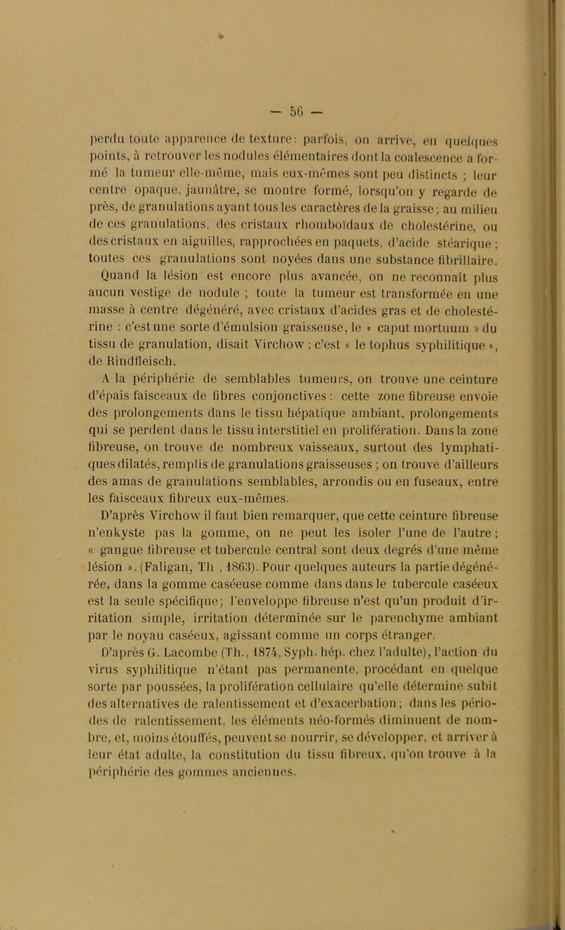 perdu toute apparence de texture: parfois, on arrive, en quelques points, à retrouver les nodules élémentaires dont la coalescence a for- mé la tumeur elle-même, mais eux-mêmes sont peu distincts ; leur centre opaque, jaunâtre, se montre formé, lorsqu’on y regarde de près, de granulations ayant tous les caractères de la graisse; au milieu de ces granulations, des cristaux rhomboïdaux de cholestérine, ou descristaux en aiguilles, rapprochées en paquets, d’acide stéarique; toutes ces granulations sont noyées dans une substance fibrillaire. Quand la lésion est encore plus avancée, on ne reconnaît plus aucun vestige de nodule ; toute la tumeur est transformée en une masse à centre dégénéré, avec cristaux d’acides gras et de cholesté- rine : c’est une sorte d’émulsion graisseuse, le « caput mortuum »du tissu de granulation, disait Virchow ; c’est « le tophus syphilitique *, de Rindfleiseh. A la périphérie de semblables tumeurs, on trouve une ceinture d’épais faisceaux de fibres conjonctives: cette zone fibreuse envoie des prolongements dans le tissu hépatique ambiant, prolongements qui se perdent dans le tissu interstitiel en prolifération. Dans la zone fibreuse, on trouve de nombreux vaisseaux, surtout des lymphati- ques dilatés, remplis de granulations graisseuses ; on trouve d’ailleurs des amas de granulations semblables, arrondis ou en fuseaux, entre les faisceaux fibreux eux-mêmes. D’après Virchow il faut bien remarquer, que cette ceinture fibreuse n’enkyste pas la gomme, on ne peut les isoler l’une de l’autre ; « gangue fibreuse et tubercule central sont deux degrés d’une même lésion ». (Faligan, Th , 1863). Pour quelques auteurs la partie dégéné- rée, dans la gomme caséeuse comme dans dans le tubercule caséeux est la seule spécifique; l'enveloppe fibreuse n’est qu’un produit d’ir- ritation simple, irritation déterminée sur le parenchyme ambiant par le noyau caséeux, agissant comme un corps étranger. D’après G. Lacombe (Th., 1874, Syph. hép. chez l’adulte), l’action du virus syphilitique n’étant pas permanente, procédant en quelque sorte par poussées, la prolifération cellulaire qu’elle détermine subit des alternatives de ralentissement et d’exacerbation; dans les pério- des de ralentissement, les éléments néo-formés diminuent de nom- bre, et, moins étouffés, peuvent se nourrir, se développer, et arriver à leur état adulte, la constitution du tissu fibreux, qu’on trouve à la périphérie des gommes anciennes.