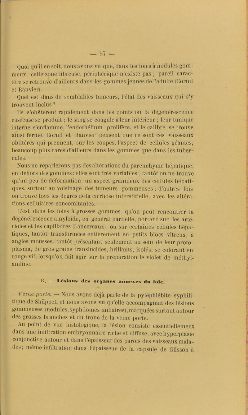 Quoi qu'il en soit, nous avons vu que, dans les foies à nodules gom- meux, cette zone fibreuse, périphérique m'existe pas ; pareil carac- tère se retrouve d’ailleurs dans les gommes jeunes de l’adulte (Cornil et Ramier). Quel est dans de semblables tumeurs, l'état des vaisseaux qui s’y trouvent inclus ? Ils s’oblitèrent rapidement dans les points où la dégénérescence caséeuse se produit ; le sang se coagule à leur intérieur ; leur tunique interne s’enflamme, l’endothélium prolifère, et le calibre se trouve ainsi fermé. Cornil et Ranvier pensent que ce sont ces vaisseaux oblitérés qui prennent, sur les coupes, l’aspect de cellules géantes, beaucoup plus rares d'ailleurs dans les gommes que dans les tuber- cules. Nous ne reparlerons pas des altérations du parenchyme hépatique, en dehors des gommes : elles sont très variab'es; tantôt on ne trouve qu’un peu de déformation, un aspect granuleux des cellules hépati- ques, surtout au voisinage des tumeurs gommeuses ; d’autres fois on trouve tous les degrés de la cirrhose interstitielle, avec les altéra- tions cellulaires concomitantes. C’est dans les foies à grosses gommes, qu’on peut rencontrer la dégénérescence amyloïde, en général partielle, portant sur les arté- rioles et les capillaires (Lancereaux), ou sur certaines cellules hépa- tiques, tantôt transformées entièrement en petits blocs vitreux, à angles mousses, tantôt présentant seulement au sein de leur proto- plasma, de gros grains translucides, brillants, isolés, se colorant en rouge vif, lorsqu’on fait agir sur la préparation le violet de méthyl- aniline. B. — Lésions des orijanes annexes du foie. Veine porte. — Nous avons déjà parlé de la pyléphlébite syphili- tique de Shüppel, et nous avons vu qu'elle accompagnait des lésions gommeuses (nodules, syphilomes miliaires), marquées surtout autour des grosses branches et du tronc de la veine porte. Au point de vue histologique, la lésion consiste essentiellement dans une infiltration embryonnaire riche et diffuse, avec hyperplasie conjonctive autour et dans l’épaisseur des parois des vaisseaux mala- des; même infiltration dans l’épaisseur de la capsule de Glisson à