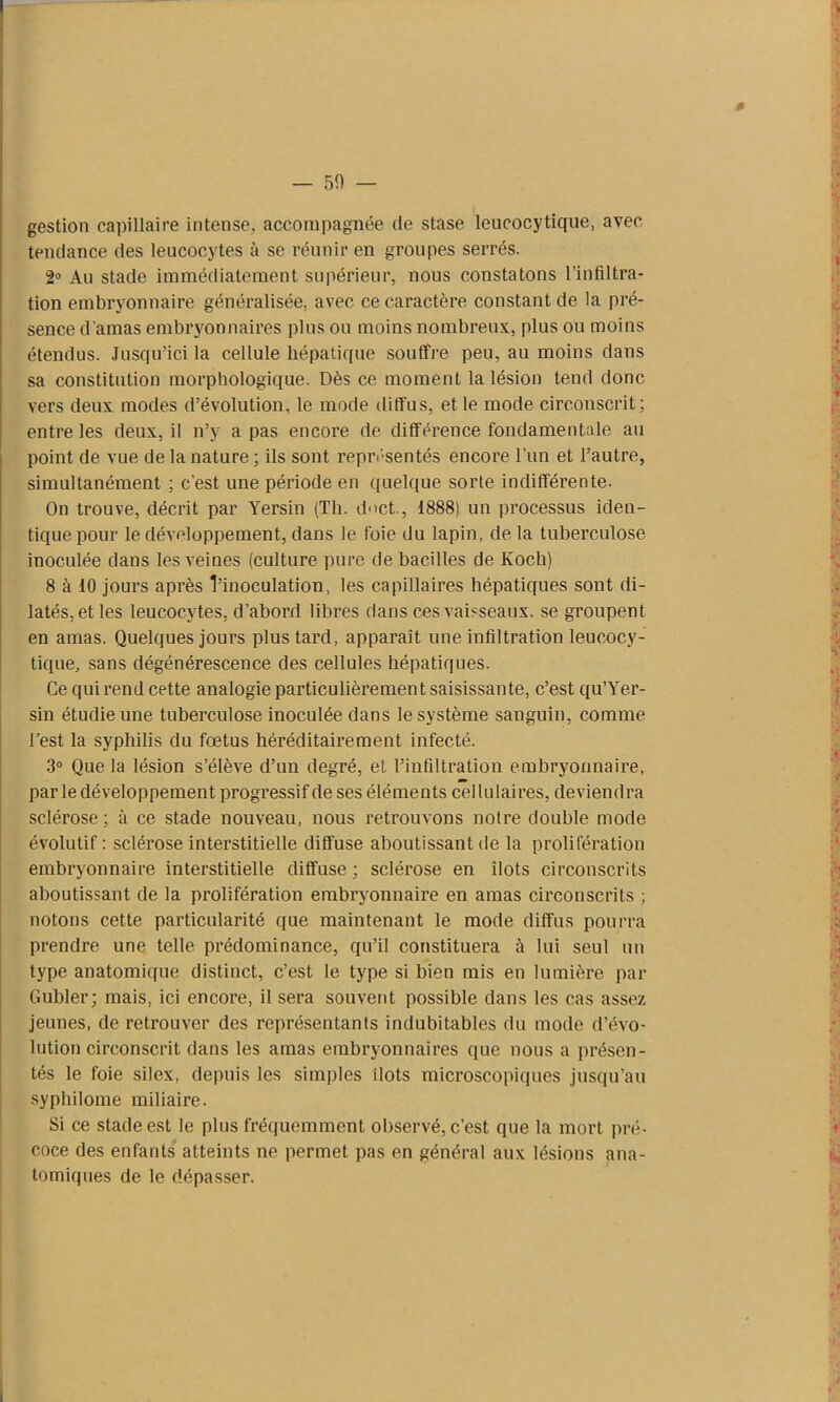 # — 50 — gestion capillaire intense, accompagnée de stase leucocytique, avec tendance des leucocytes à se réunir en groupes serrés. 2° Au stade immédiatement supérieur, nous constatons l’infiltra- tion embryonnaire généralisée, avec ce caractère constant de la pré- sence d’amas embryonnaires plus ou moins nombreux, plus ou moins étendus. Jusqu’ici la cellule hépatique souffre peu, au moins dans sa constitution morphologique. Dès ce moment la lésion tend donc vers deux modes d’évolution, le mode diffus, et le mode circonscrit; entre les deux, il n’y a pas encore de différence fondamentale au point de vue de la nature; ils sont représentés encore l’un et l’autre, simultanément ; c'est une période en quelque sorte indifférente. On trouve, décrit par Yersin (Th. duct., 1888) un processus iden- tique pour le développement, dans le foie du lapin, de la tuberculose inoculée dans les veines (culture pure de bacilles de Koch) 8 à 10 jours après l’inoculation, les capillaires hépatiques sont di- latés, et les leucocytes, d’abord libres dans ces vaisseaux, se groupent en amas. Quelques jours plus tard, apparaît une infiltration leucocy- tique, sans dégénérescence des cellules hépatiques. Ce qui rend cette analogie particulièrement saisissante, c’est qu’Yer- sin étudie une tuberculose inoculée dans le système sanguin, comme l’est la syphilis du fœtus héréditairement infecté. 3° Que la lésion s’élève d’un degré, et l’infiltration embryonnaire, par le développement progressif de ses éléments cellulaires, deviendra sclérose; à ce stade nouveau, nous retrouvons notre double mode évolutif : sclérose interstitielle diffuse aboutissant de la prolifération embryonnaire interstitielle diffuse ; sclérose en ilôts circonscrits aboutissant de la prolifération embryonnaire en amas circonscrits ; notons cette particularité que maintenant le mode diffus pourra prendre une telle prédominance, qu’il constituera à lui seul un type anatomique distinct, c’est le type si bien mis en lumière par Gubler; mais, ici encore, il sera souvent possible dans les cas assez jeunes, de retrouver des représentants indubitables du mode d’évo- lution circonscrit dans les amas embryonnaires que nous a présen- tés le foie silex, depuis les simples ilôts microscopiques jusqu’au syphilome miliaire. Si ce stade est le plus fréquemment observé, c’est que la mort pré- coce des enfants atteints ne permet pas en général aux lésions ana- tomiques de le dépasser.