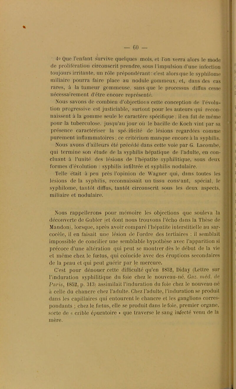 4° Que l’enfant survive quelques mois, et l’on verra alors le mode de prolifération circonscrit prendre, sous l'impulsion d’une infection toujours irritante, un rôle prépondérant : c’est alorsque le sypbilome miliaire pourra faire place au nodule gommeux, et, dans des cas rares, à la tumeur gommeuse, sans que le processus diffus cesse nécessairement d’être encore représenté. Nous savons de combien d’objections cette conception de l’évolu- tion progressive est justiciable, surtout pour les auteurs qui recon- naissent à la gomme seule le caractère spécifique ; il en fut de même pour la tuberculose, jusqu’au jour où le bacille de Koch vint par sa présence caractériser la spécificité de lésions regardées comme purement inflammatoires; ce critérium manque encore à la syphilis. Nous avons d’ailleurs été précédé dans cette voie par G. Lacombe, qui termine son étude de la syphilis hépatique de l’adulte, en con- cluant à l’unité des lésions de l’hépatite syphilitique, sous deux formes d’évolution : syphilis infiltrée et syphilis nodulaire. Telle était à peu près l’opinion de Wagner qui, dans toutes les lésions de la syphilis, reconnaissait un tissu cons'ant, spécial, le ! syphilome, tantôt diffus, tantôt circonscrit sous les deux aspects, i miliaire et nodulaire. Nous rappellerons pour mémoire les objections que souleva la découverte de Gubler (et dont nous trouvons l’écho dans la Thèse de I Mandon), lorsque, après avoir comparé l’hépatite interstitielle an sar- cocèle, il en faisait une lésion de Tordre des tertiaires : il semblait impossible de concilier une semblable hypothèse avec l’apparition si précoce d’une altération qui peut se montrer dès le début de la vie et même chez le fœtus, qui coïncide avec des éruptions secondaires ] de la peau et qui peut guérir par le mercure. C’est pour dénouer cette difficulté qu’en 1852, Diday (Lettre sur l’induration syphilitique du foie chez le nouveau-né. Gaz. méd. de j Paris, 1852, p. .'118) assimilait l’induration du foie chez le nouveau-né à celle du chancre chez l’adulte. Chez l’adulte, l’induration se produit dans les capillaires qui entourent le chancre et les ganglions corres* j pondants ; chez le fœtus, elle se produit dans le foie, premier organe, 1 sorte de « crible épuratoire » que traverse le sang injecté venu de la mère.