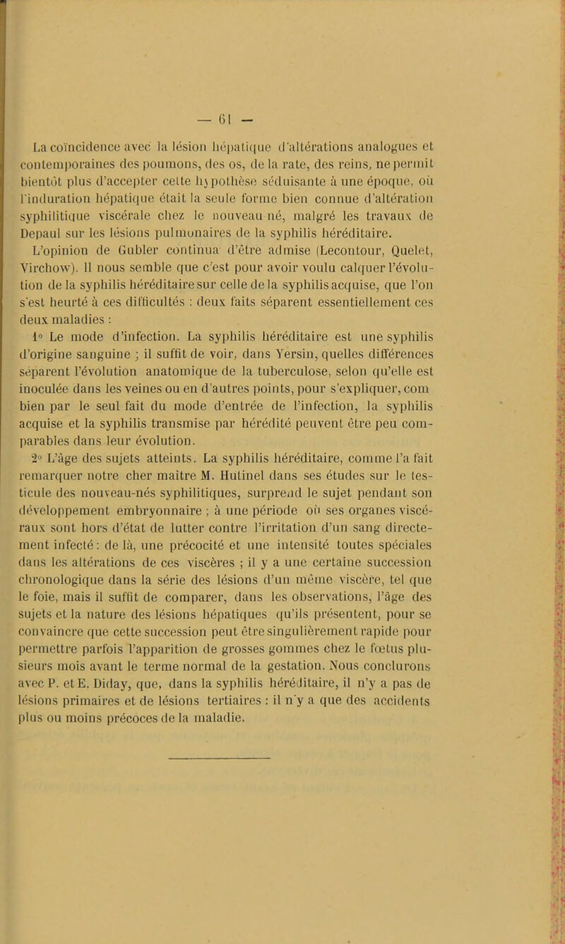 La coïncidence avec la lésion hépatique d'altérations analogues et contemporaines des poumons, des os, de la rate, des reins, ne permit bientôt plus d’accepter celte hjpothèse séduisante à une époque, où l'induration hépatique était la seule forme bien connue d’altération syphilitique viscérale chez le nouveau né, malgré les travaux de Depaul sur les lésions pulmonaires de la syphilis héréditaire. L’opinion de Gubler continua d’être admise (Lecontour, Quelet, Virchow). 11 nous semble que c’est pour avoir voulu calquer l’évolu- tion de la syphilis héréditaire sur celle de la syphilis acquise, que l’on s'est heurté à ces difficultés : deux faits séparent essentiellement ces deux maladies : i° Le mode d’infection. La syphilis héréditaire est une syphilis d’origine sanguine ; il suffit de voir, dans Yersin, quelles différences séparent l’évolution anatomique de la tuberculose, selon qu’elle est inoculée dans les veines ou en d’autres points, pour s’expliquer, com bien par le seul fait du mode d’entrée de l’infection, la syphilis acquise et la syphilis transmise par hérédité peuvent être peu com- parables dans leur évolution. ”2° L’âge des sujets atteints. La syphilis héréditaire, comme l’a fait remarquer notre cher maître M. Hutinel dans ses études sur le tes- ticule des nouveau-nés syphilitiques, surprend le sujet pendant son développement embryonnaire ; à une période où ses organes viscé- raux sont hors d’état de lutter contre l’irritation d’un sang directe- ment infecté: de là, une précocité et une intensité toutes spéciales dans les altérations de ces viscères ; il y a une certaine succession chronologique dans la série des lésions d’un même viscère, tel que le foie, mais il suffit de comparer, dans les observations, l’âge des sujets et la nature des lésions hépatiques qu’ils présentent, pour se convaincre que cette succession peut être singulièrement rapide pour permettre parfois l’apparition de grosses gommes chez le fœtus plu- sieurs mois avant le terme normal de la gestation. Nous conclurons avec P. et E. Diday, que, dans la syphilis héréditaire, il n’y a pas de lésions primaires et de lésions tertiaires : il n'y a que des accidents plus ou moins précoces de la maladie.