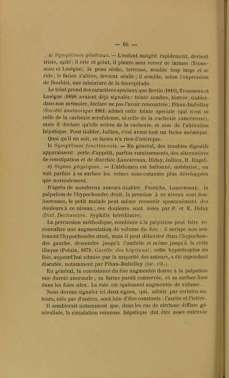 a) Symptômes généraux. — L’enfant maigrit rapidement, devient triste, agité; il crie et geint, il pleure sans verser de larmes (Trous- seau et Lasègue), la peau sèche, terreuse, semble trop large et se ride; le faciès s’altère, devient sénile; il semble, selon l’expression de Doublet, une miniature de la décrépitude. Le teint prend des caractères spéciaux que Bertin (1810),Trousseau et Lasègue (1848) avaient déjà signalés : teinte sombre, bistrée; Guider, dans son mémoire, déclare ne pas l’avoir rencontrée ; Pihan-Dufeillay (Société anatomique 1861) admet cette teinte spéciale (qui n’est ni celle de la cachexie scrofuleuse, ni celle de la cachexie cancéreuse), mais il déclare qu’elle relève de la cachexie, et non de l’altération hépatique. Pour Gubler, Jullien, c’est avant tout un faciès anémique. Quoi qu’il en soit, ce faciès n’a rien d’ictérique. b) Symptômes fonctionnels. — En général, des troubles digestifs apparaissent : perte d’appétit, parfois vomissements, des alternatives de constipation et de diarrhée (Lancereaux, Diday, Jullien, H. Engel). c) Signes physiques. — L’abdomen est ballonné, météorisé; on voit parfois à sa surface les veines sous-cutanées plus développées que normalement. D’après de nombreux auteurs (Gubler, Frerichs, Lancereaux^. la palpation de l’hypoc-hondre droit, la pression à ce niveau sont dou- loureuses, le petit malade peut même ressentir spontanément des douleurs à ce niveau; ces douleurs sont niées par P. et E. Diday (Dict. Dechambre. Syphilis héréditaire). La percussion méthodique, combinée à la palpation peut faire re- connaître une augmentation de volume du foie ; il occupe non seu- lement l’hypochondre droit, mais il peut déborder dans l’hypochon- dre gauche, descendre jusqu’à l’ombilic et même jusqu'à la crête iliaque (Potain, 1879. Gazette des hôpitaux); cette hypertrophie du foie, aujourd’hui admise par la majorité des auteurs, a été cependant discutée, notamment par Pihan-Dufeillay (toc. cit.). En général, la consistance du foie augmentée donne à la palpation une dureté anormale ; sa forme paraît conservée, et sa surface lisse dans les foies silex. La rate est également augmentée de volume. Nous devons signaler ici deux signes, qui, admis par certains au- teurs, niés par d’autres, sont loin d’être constants : l’ascite et l’ictère. 11 semblerait notamment que, dans les cas de cirrhose diffuse gé- néralisée, la cirçulation veineuse hépatique dut être assez entravée