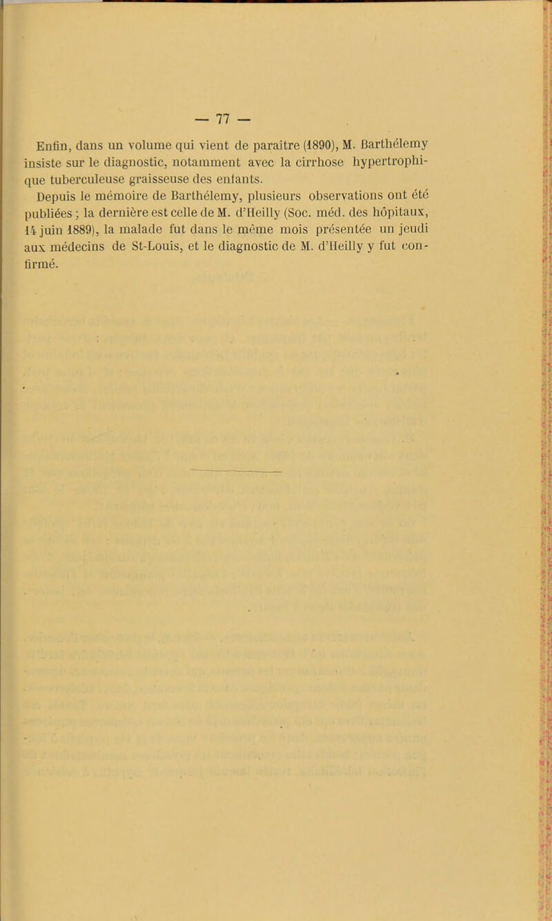 Enfin, dans un volume qui vient de paraître (1890), M. Barthélemy insiste sur le diagnostic, notamment avec la cirrhose hypertrophi- que tuberculeuse graisseuse des enfants. Depuis le mémoire de Barthélemy, plusieurs observations ont été publiées; la dernière est celle de M. d’Heilly (Soc. méd. des hôpitaux, 14 juin 1889), la malade fut dans le même mois présentée un jeudi aux médecins de St-Louis, et le diagnostic de M. d’iieilly y fut con- firmé.