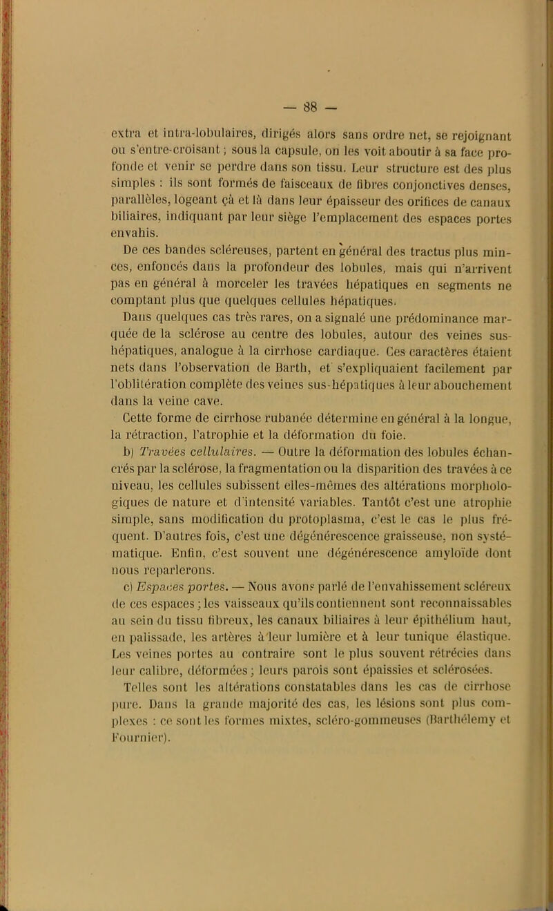 extra et intra-lobulaires, dirigés alors sans ordre net, se rejoignant ou s'entre-croisant ; sous la capsule, on les voit aboutir à sa face pro- fonde et venir se perdre dans son tissu. Leur structure est des plus simples : ils sont formés de faisceaux de libres conjonctives denses, parallèles, logeant çà et là dans leur épaisseur des orifices de canaux biliaires, indiquant par leur siège l’emplacement des espaces portes envahis. De ces bandes scléreuses, partent en général des tractus plus min- ces, enfoncés dans la profondeur des lobules, mais qui n’arrivent pas en général à morceler les travées hépatiques en segments ne comptant plus que quelques cellules hépatiques. Dans quelques cas très rares, on a signalé une prédominance mar- quée de la sclérose au centre des lobules, autour des veines sus- hépatiques, analogue à la cirrhose cardiaque. Ces caractères étaient nets dans l’observation de Barth, et s’expliquaient facilement par l’oblitération complète des veines sus-liépntiques à leur abouchement dans la veine cave. Cette forme de cirrhose rubanée détermine en général à la longue, la rétraction, l’atrophie et la déformation du foie. b) Travées cellulaires. — Outre la déformation des lobules échan- crés par la sclérose, la fragmentation ou la disparition des travées à ce niveau, les cellules subissent elles-mêmes des altérations morpholo- giques de nature et d'intensité variables. Tantôt c’est une atrophie simple, sans modification du protoplasma, c’est le cas le plus fré- quent. D’autres fois, c’est une dégénérescence graisseuse, non systé- matique. Enfin, c’est souvent une dégénérescence amyloïde dont nous reparlerons. c) Espaces portes. — Nous avons parlé de l’envahissement scléreux de ces espaces ;les vaisseaux qu’ils contiennent sont reconnaissables au sein du tissu fibreux, les canaux biliaires à leur épithélium haut, en palissade, les artères à'leur lumière et à leur tunique élastique. Les veines portes au contraire sont le plus souvent rétrécies dans leur calibre, déformées; leurs parois sont épaissies et sclérosées. Telles sont les altérations constatables dans les cas de cirrhose pure. Dans la grande majorité des cas, les lésions sont plus com- plexes : ce sont les formes mixtes, scléro-gommeuscs (Barthélemy et Fournier).