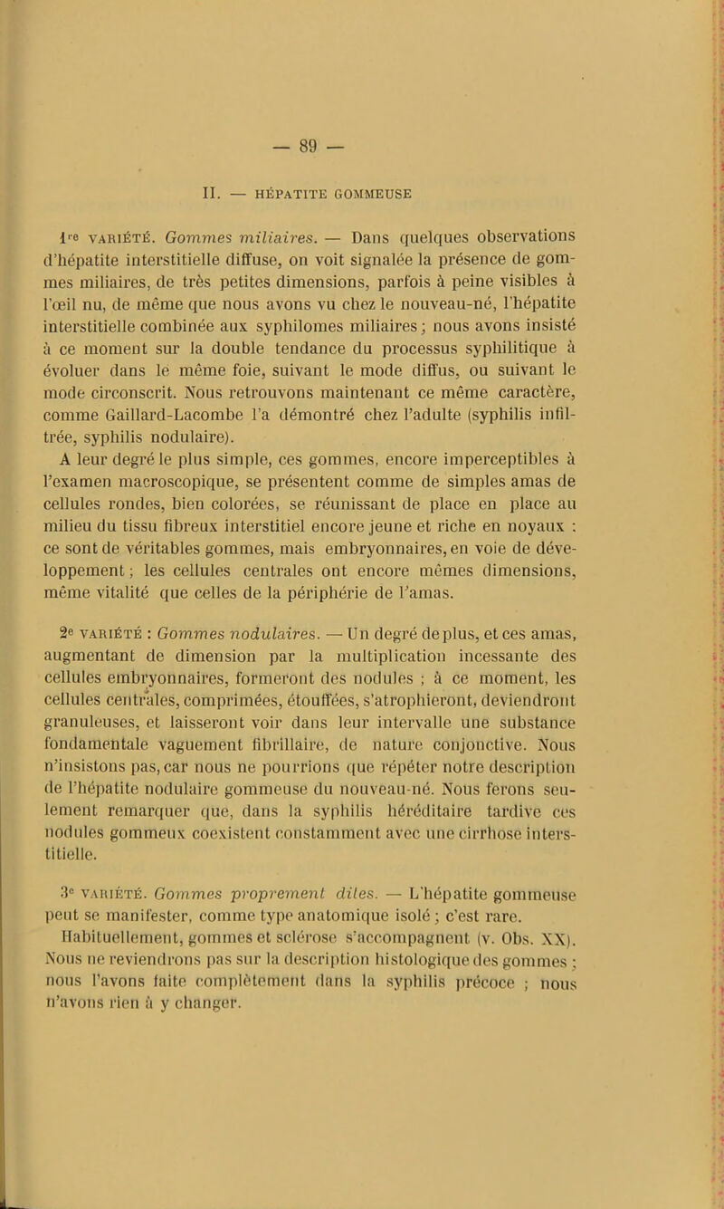 II. — HÉPATITE GOMMEUSE i'o variété. Gommes miliaires. — Dans quelques observations d’hépatite interstitielle diffuse, on voit signalée la présence de gom- mes miliaires, de très petites dimensions, parfois à peine visibles à l’œil nu, de même que nous avons vu chez le nouveau-né, l'hépatite interstitielle combinée aux sypliilomes miliaires; nous avons insisté à ce moment sur la double tendance du processus syphilitique à évoluer dans le même foie, suivant le mode diffus, ou suivant le mode circonscrit. Nous retrouvons maintenant ce même caractère, comme Gaillard-Lacombe l’a démontré chez l’adulte (syphilis infil- trée, syphilis nodulaire). A leur degré le plus simple, ces gommes, encore imperceptibles à l’examen macroscopique, se présentent comme de simples amas de cellules rondes, bien colorées, se réunissant de place en place au milieu du tissu fibreux interstitiel encore jeune et riche en noyaux : ce sont de véritables gommes, mais embryonnaires, en voie de déve- loppement ; les cellules centrales ont encore mêmes dimensions, même vitalité que celles de la périphérie de l’amas. 2e variété : Gommes nodulaires. — Un degré déplus, et ces amas, augmentant de dimension par la multiplication incessante des cellules embryonnaires, formeront des nodules ; à ce moment, les cellules centrales, comprimées, étouffées, s’atrophieront, deviendront granuleuses, et laisseront voir dans leur intervalle une substance fondamentale vaguement fibrillaire, de nature conjonctive. Nous n’insistons pas, car nous ne pourrions que répéter notre description de l’hépatite nodulaire gommeuse du nouveau-né. Nous ferons seu- lement remarquer que, dans la syphilis héréditaire tardive ces nodules gommeux coexistent constamment avec une cirrhose inters- titielle. 3e variété. Gommes proprement dites. — L’hépatite gommeuse lient se manifester, comme type anatomique isolé; c’est rare. Habituellement, gommes et sclérose s’accompagnent (v. Obs. XX). Nous ne reviendrons pas sur la description histologique des gommes ; nous l’avons laite complètement dans la syphilis précoce ; nous n’avons rien à y changer.