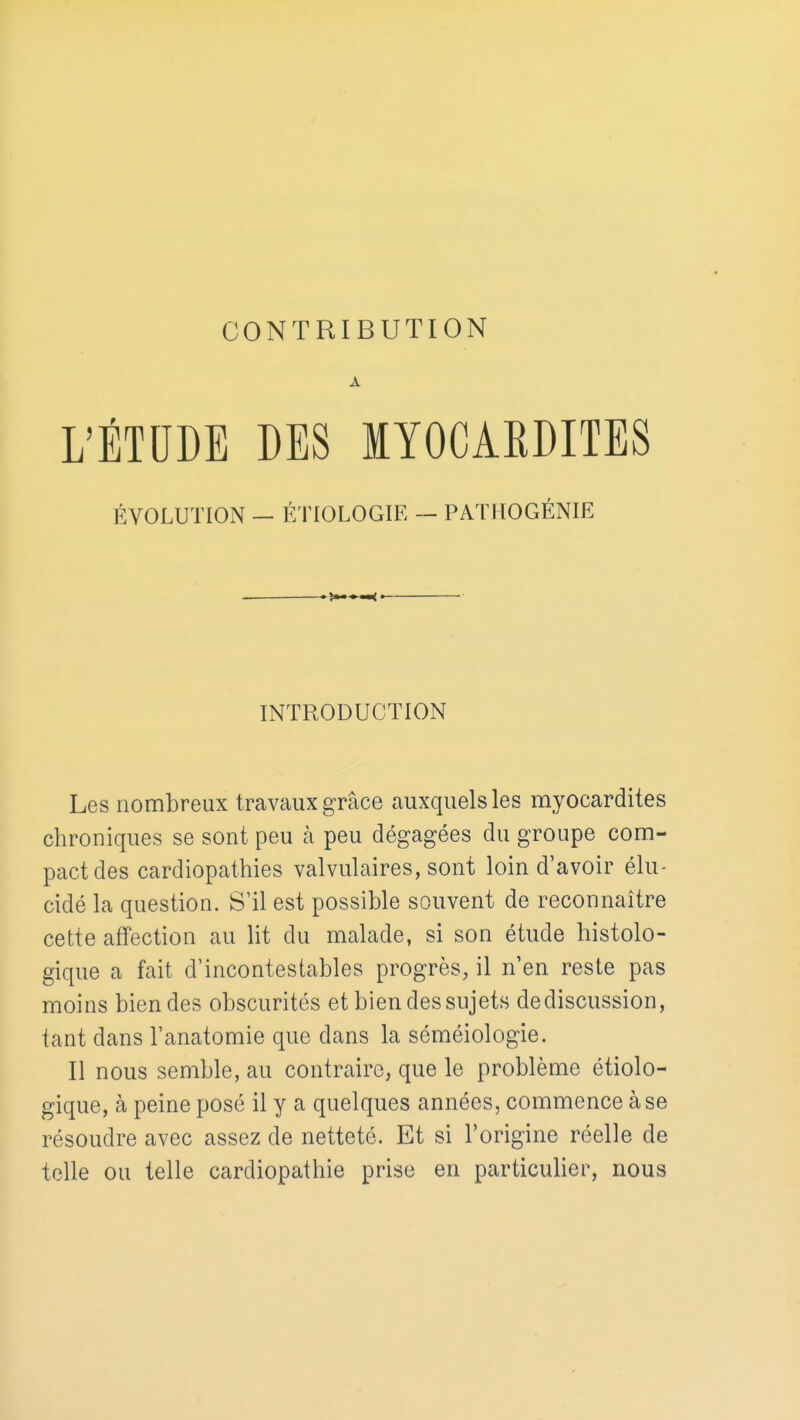 A L'ÉTUDE DES MYOCARDITES ÉVOLUTION - ÉTIOLOGIE - PATHOGÉNIE INTRODUCTION Les nombreux travaux grâce auxquelles myocardites chroniques se sont peu à peu dégagées du groupe com- pact des cardiopathies valvulaires, sont loin d'avoir élu- cidé la question. S'il est possible souvent de reconnaître cette affection au lit du malade, si son étude histolo- gique a fait d'incontestables progrès, il n'en reste pas moins bien des obscurités et bien des sujets de discussion, tant dans l'anatomie que dans la séméiologie. Il nous semble, au contraire, que le problème étiolo- gique, à peine posé il y a quelques années, commence à se résoudre avec assez de netteté. Et si l'origine réelle de telle ou telle cardiopathie prise en particulier, nous