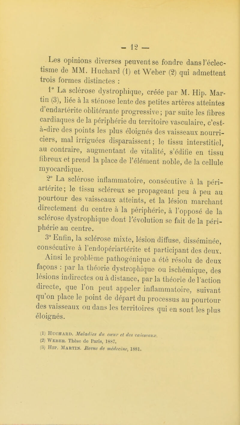 Les opinions diverses peuvent se fondre dans l'éclec- tisme de MM. Huchard (1) et Weber (2) qui admettent trois formes distinctes : 1** La sclérose dystrophique, créée par M. Hip. Mar- tin (3), liée à la sténose lente des petites artères atteintes d'endartérite oblitérante progressive ; par suite les fibres cardiaques de la périphérie du territoire vasculaire, c'est- cà-dire des points les plus éloignés des vaisseaux nourri- ciers, mal irriguées disparaissent; le tissu interstitiel, au contraire, augmentant de vitalité, s'édifie en tissu iibreux et prend la place de l'élément noble, de la cellule myocardique. 2** La sclérose inflammatoire, consécutive à la péri- artérite ; le tissu scléreux se propageant peu à peu au pourtour des vaisseaux atteints, et la lésion marchant directement du centre à la périphérie, cà lopposé de la sclérose dystrophique dont révolution se fait de la péri- phérie au centre. 3 Enfin, la sclérose mixte, lésion diffuse, disséminée, consécutive à l'endopériartérite et participant des deux! Ainsi le problème pathogénique a été résolu de deux façons : par la théorie dystrophique ou ischémique, des lésions indirectes ou à distance, par la théorie de l'action directe, que l'on peut appeler infiammatoire, suivant qu'on place le point de départ du processus au pourtour des vaisseaux ou dans les territoires qui en sont les plus éloignés. (1) Huchard. Maladies du cœur et des caksenux. (2) Weber, Thèse de Paris, 1887. (3) Hii>. Martin. Revue de médecine, 1881,