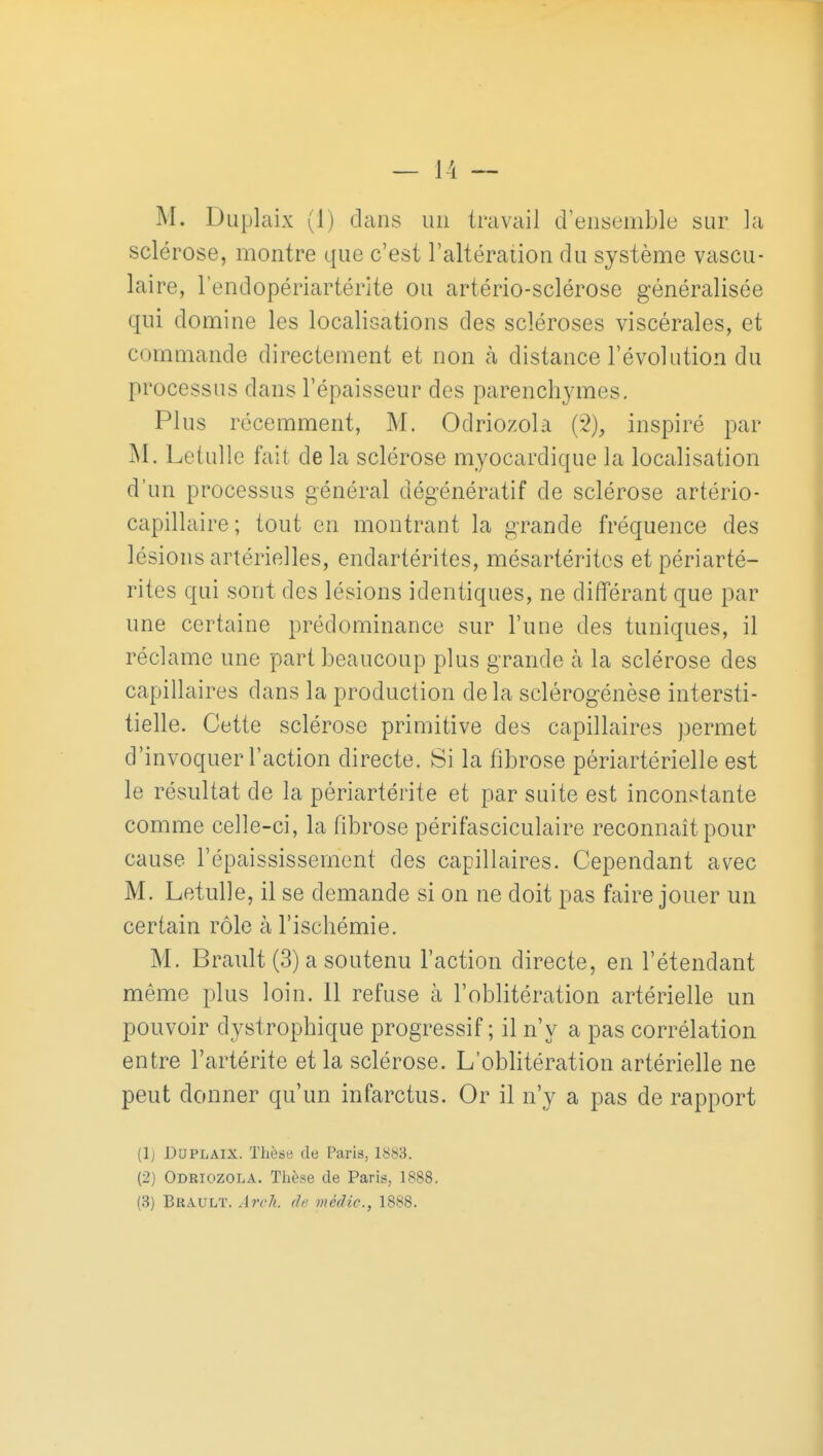 M. Duplaix (1) dans un travail d'ensemble sur la sclérose, montre que c'est l'altération du système vascu- laire, l'endopériartérlte ou artério-sclérose généralisée qui domine les localisations des scléroses viscérales, et commande directement et non à distance l'évolution du processus dans l'épaisseur des parenchj-mes. Plus récemment, M. Odriozola (2), inspiré par Letulle fait de la sclérose myocardique la localisation d'un processus général dégénératif de sclérose artério- capillaire; tout en montrant la grande fréquence des lésions artérielles, endartérites, mésartéritcs etpériarté- rites qui sont des lésions identiques, ne différant que par une certaine prédominance sur l'une des tuniques, il réclame une part beaucoup plus grande à la sclérose des capillaires dans la production delà sclérogénèse intersti- tielle. Cette sclérose primitive des capillaires permet d'invoquer l'action directe. Si la fibrose périartérielle est le résultat de la périartérite et par suite est inconstante comme celle-ci, la fibrose périfasciculaire reconnaît pour cause l'épaississement des capillaires. Cependant avec M. Letulle, il se demande si on ne doit pas faire jouer un certain rôle à l'ischémie. M. Brault (3) a soutenu l'action directe, en l'étendant même plus loin. Il refuse à l'oblitération artérielle un pouvoir dystrophique progressif ; il n'y a pas corrélation entre l'artérite et la sclérose. L'oblitération artérielle ne peut donner qu'un infarctus. Or il n'y a pas de rapport (Ij Duplaix. Thèse de Paris, 1883. (2) Odriozola. Thèse de Paris, 1888. (3) Bbault. Air h. de mèdic, 1888.