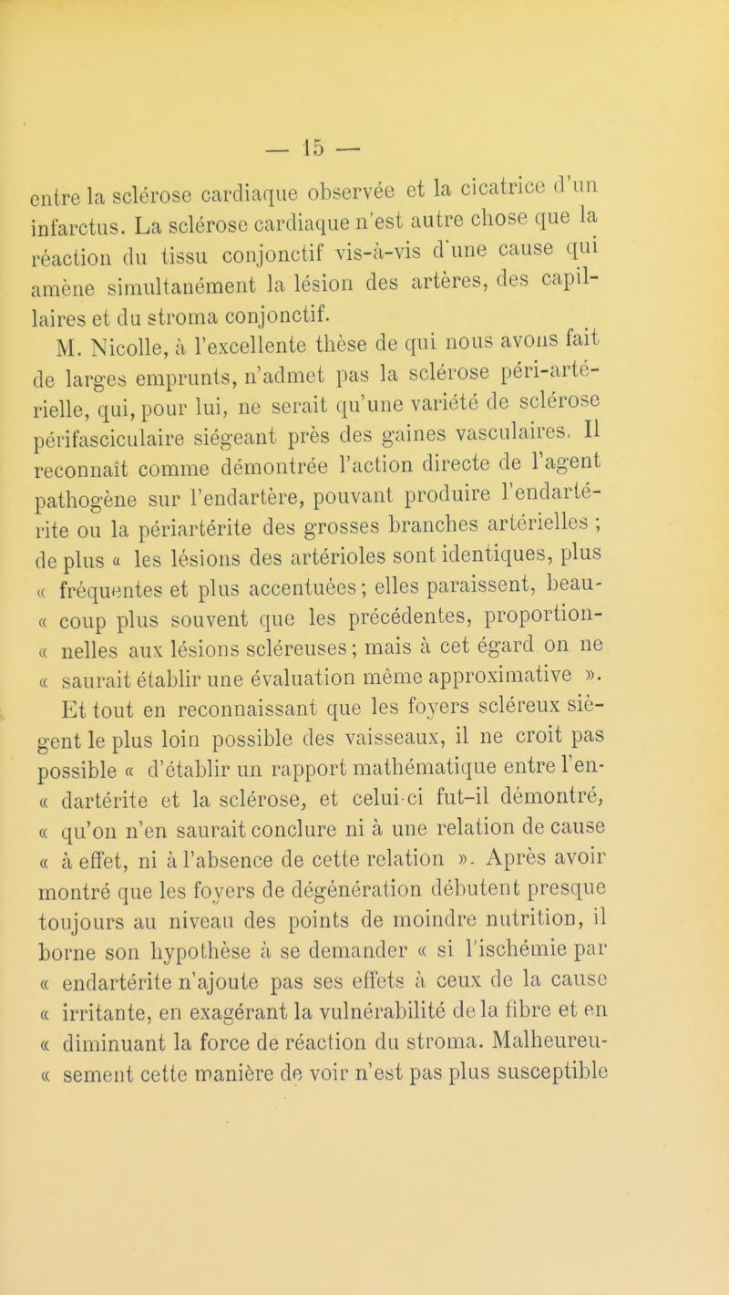 entre la sclérose cardiaque observée et la cicatrice d'un infarctus. La sclérose cardiaque n'est autre chose que la réaction du tissu conjonctif vis-à-vis d'une cause qui amène simultanément la lésion des artères, des capil- laires et du stroma conjonctif. M. Nicolle, à l'excellente thèse de qui nous avons fait de larges emprunts, n'admet pas la sclérose péri-arté- rielle, qui, pour lui, ne serait qu'une variété de sclérose périfasciculaire siégeant près des gaines vasculaires, Il reconnaît comme démontrée l'action directe de l'agent pathogène sur l'endartère, pouvant produire l'endarté- rite ou la périartérite des grosses branches artérielles ; de plus a les lésions des artérioles sont identiques, plus c( fréquentes et plus accentuées ; elles paraissent, beau- ce coup plus souvent que les précédentes, proportion- ce nelles aux lésions scléreuses ; mais h cet égard on ne ce saurait établir une évaluation même approximative ». Et tout en reconnaissant que les foyers scléreux siè- gent le plus loin possible des vaisseaux, il ne croit pas possible c( d'établir un rapport mathématique entre l'en- ce dartérite et la sclérose, et celui-ci fut-il démontré, ce qu'on n'en saurait conclure ni à une relation de cause (c à effet, ni à l'absence de cette relation ». Après avoir montré que les foyers de dégénération débutent presque toujours au niveau des points de moindre nutrition, il borne son hypothèse à se demander ce si l'ischémie par ce endartérite n'ajoute pas ses effets à ceux de la cause ce irritante, en exagérant la vulnérabilité delà fibre et en ce diminuant la force de réaction du stroma. Malheureu- c( sèment cette manière de voir n'est pas plus susceptible