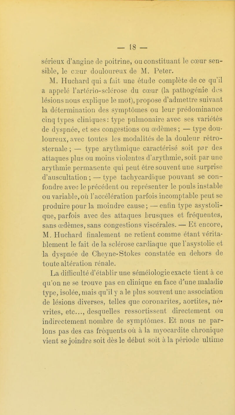 sérieux d'angine de poitrine, ou constituant le cœur sen- sible, le cœur douloureux de M. Peter. M. Huchard qui a fait une étude complète de ce qu'il a appelé l'artério-sclérose du cœur (la pathogénie des lésions nous explique le mot), propose d'admettre suivant la détermination des symptômes ou leur prédominance cinq types cliniques : type pulmonaire avec ses variétés de dyspnée, et ses congestions ou œdèmes ; — type dou- loureux, avec toutes les modalités de la douleur rétro- sternale ;— type arythmique caractérisé soit par des attaques plus ou moins violentes d'arythmie, soit par uuc arythmie permanente qui peut être souvent une surprise d'auscultation ; — type tachycardique pouvant se con- fondre avec le précédent ou représenter le pouls instable ou variable, où l'accélération parfois incomptable peut se produire pour la moindre cause ; — enfin type asystoli- que, parfois avec des attaques brusques et fréquentes, sans œdèmes, sans congestions viscérales. — Et encore, M. Huchard finalement ne retient comme étant vérita- blement le fait de la sclérose cardiaque que l'asystolie et la dyspnée de Cheyne-Stokes constatée en dehors de toute altération rénale. La difficulté d'établir une séméiologie exacte tient à ce qu'on ne se trouve pas en clinique en face d'une maladie type, isolée, mais qu'il y a le plus souvent une association de lésions diverses, telles que coronarites^ aortites, né' vrites, etc., desquelles ressortissent directement ou indirectement nombre de symptômes. Et nous ne par- lons pas des cas fréquents où à la myocardite chronique vient se joindre soit dès le début soit à la période ultime