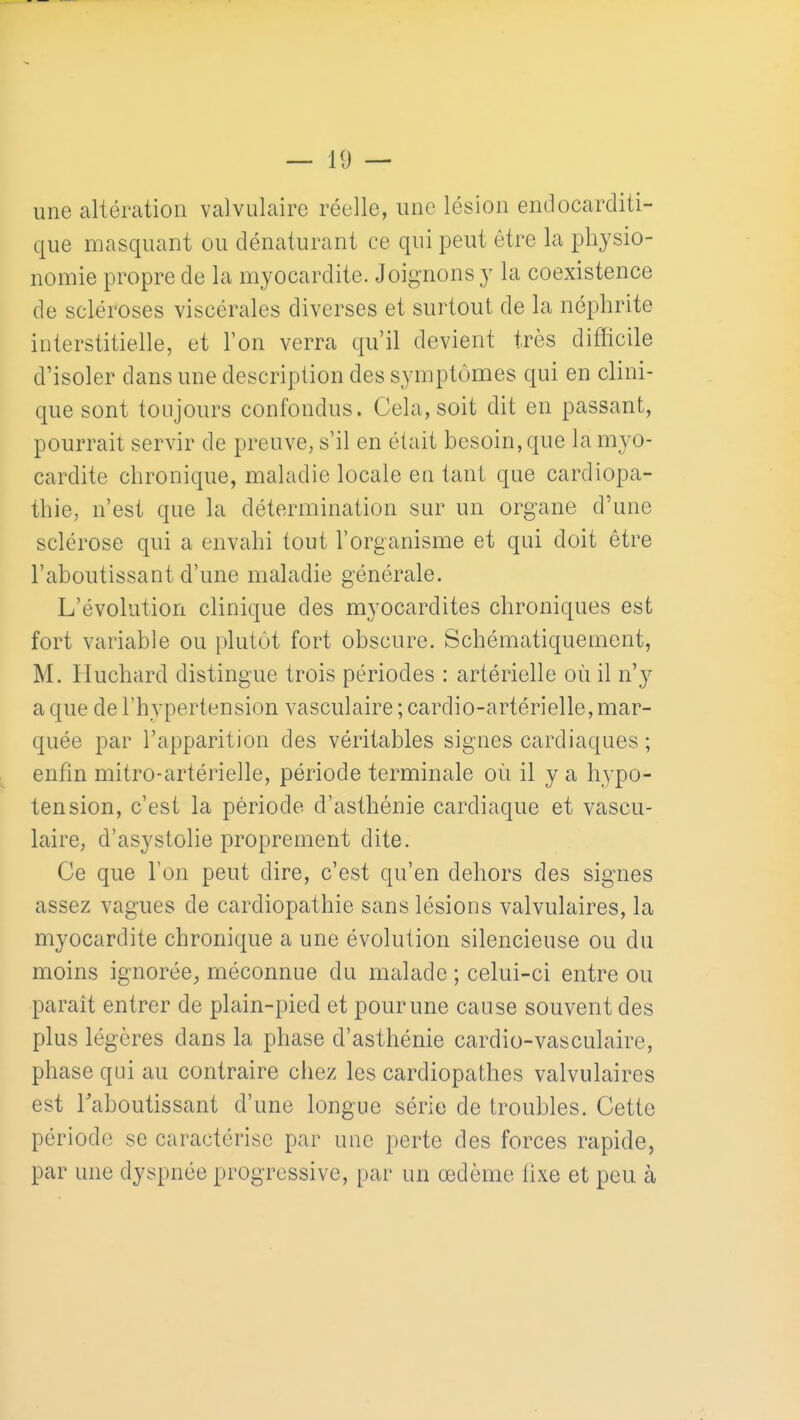 une altération valvulaire réelle, une lésion endocarditi- que masquant ou dénaturant ce qui peut être la physio- nomie propre de la myocardite. Joi^monsy la coexistence de scléroses viscérales diverses et surtout de la néphrite interstitielle, et l'on verra qu'il devient très difficile d'isoler dans une description des symptômes qui en clini- que sont toujours confondus. Cela, soit dit en passant, pourrait servir de preuve, s'il en était besoin, que la myo- cardite chronique, maladie locale en tant que cardiopa- thie, n'est que la détermination sur un organe d'une sclérose qui a envahi tout l'organisme et qui doit être l'aboutissant d'une maladie générale. L'évolution clinique des myocardites chroniques est fort variable ou plutôt fort obscure. Schématiquement, M. Huchard distingue trois périodes : artérielle où il n'y a que de l'hypertension vasculaire ; cardio-artérielle, mar- quée par l'apparition des véritables signes cardiaques ; enfin mitro-artérielle, période terminale où il y a hypo- tension, c'est la période d'asthénie cardiaque et vascu- laire, d'asystolie proprement dite. Ce que l'on peut dire, c'est qu'en dehors des signes assez vagues de cardiopathie sans lésions valvulaires, la myocardite chronique a une évolution silencieuse ou du moins ignorée^ méconnue du malade ; celui-ci entre ou parait entrer de plain-pied et pour une cause souvent des plus légères dans la phase d'asthénie cardio-vasculaire, phase qui au contraire chez les cardiopathes valvulaires est Taboutissant d'une longue série de troubles. Cette période se caractérise par une perte des forces rapide, par une dyspnée progressive, par un œdème lixe et peu à