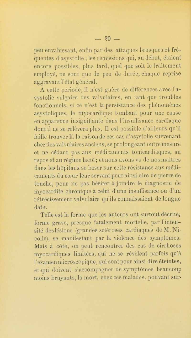 peu envahissant, enfin par des attaques brusques et fré- quentes cl'asystolie ; les rémissions qui, au début, étaient encore possibles, plus tard, quel que soit le traitement employé, ne sont que de peu de durée, chaque reprise aggravant l'état général. A cette période, il n'est guère de différences avec l'a- systolie vulgaire des valvulaires, en tant que troubles fonctionnels, si ce n'est la persistance des phénomènes asystoliques, le myocardique tombant pour une cause en apparence insignifiante dans l'insuffisance cardiaque dont il ne se relèvera plus. Il est possible d'ailleurs qu'il faille trouver là la raison de ces cas d'asystolie survenant chez des valvulaires anciens, se prolongeant outre mesure et ne cédant pas aux médicaments tonicardiaques, au repos et au régime lacté ; et nous avons vu de nos maîtres dans les hôpitaux se baser sur cette résistance aux médi- caments du cœur leur servant pour ainsi dire de pierre de touche, pour ne pas hésiter à joindre le diagnostic de myocardite chronique à celui d'une insuffisance ou d'un rétrécissement valvulaire qu'ils connaissaient de longue date. Telle est la forme que les auteurs ont surtout décrite, forme grave, presque fatalement mortelle, par l'inten- sité deslésions (grandes scléroses cardiaques deM.Ni- colle), se manifestant par la violence des symptômes. Mais à côté, on peut rencontrer des cas de cirrhoses myocardiques limitées, qui ne se révèlent parfois qu'à l'examen microscopique, qui sont pour ainsi dire éteintes, et qui doivent s'accompagner de symptômes beaucoup moins bruyants, la mort, chez ces malades, pouvant sur-