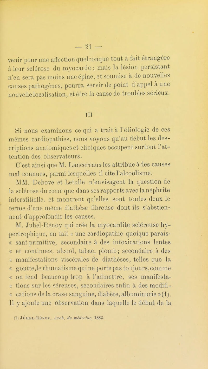 venir pour une caffociion quelconque tout à fait étrangère à leur sclérose du myocarde ; mais la lésion persistant n'en sera pas moins une épine, et soumise li de nouvelles causes pathogènes, pourra servir de point d'appel h une nouvelle localisation, et être la cause de troubles sérieux. III Si nous examinons ce qui a trait à l'étiologie de ces mêmes cardiopathies, nous voyons qu'au début les des- criptions anatomiqueset cliniques occupent surtout l'at- tention des observateurs. C'est ainsi que M. Lancereauxles attribue àdes causes mal connues, parmi lesquelles il cite l'alcoolisme. MM. Debove et Letulle n'envisagent la question de la sclérose du cœur que dans ses rapports avec la néphrite interstitielle, et montrent qu elles sont toutes deux le ternie d'une même diathèse fibreuse dont ils s'abstien- nent d'approfondir les causes. M. .Juhel-Rénoy qui crée la myocardite scléreuse hy- pertrophique, en fait une cardiopathie quoique parais- « sant primitive, secondaire à des intoxications lentes « et continues, alcool, tabac, plomb; secondaire à des « manifestations viscérales de diathèses, telles que la « goutte,le rhumatisme qui ne porte pas toujours,comme « on tend beaucoup trop à l'admettre, ses manifesta- « tions sur les séreuses, secondaires enfin à des modifi- « cations de la crase sanguine^ diabète, albuminurie ))(1). Il y ajoute une observation dans laquelle le début de la (1) JUHEL-RÉNOY. ArcJi. de incdcnnc, 188:5.